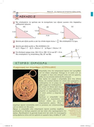 146 Μέρος Β’ - 2.2. Hμίτονο και συνημίτονο οξείας γωνίας
ΑΣΚΗΣΕΙΣ
1 Να υπολογίσετε τα ημίτονα και τα συνημίτονα των οξειών γωνιών στα παρακάτω
ορθογώνια τρίγωνα.
2 Δίνεται μια οξεία γωνία ω για την οποία ισχύει συνω =
3
5
. Να υπολογίσετε το ημω.
3 Δίνεται μια οξεία γωνία ω. Να αποδείξετε ότι:
α) 2 + 5ημω < 7 β) 4 – 2συνω > 2 γ) 5ημω + 3συνω < 8
4 Στο διπλανό σχήμα είναι: ΟΑ =10 m, ΟΒ =12 m και ΟΓ = 8 m.
Nα υπολογίσετε τις αποστάσεις ΟΔ, ΑΓ και ΒΔ.
Α
B Γ
5 cm3 cm
(α) Α
B Γ
4 cm
1,5 cm
(β)
A
B
Γ
9 cm
7 cm
(γ)
O θ
Γ
Α
Δ
Β
ΙΣΤΟΡΙΚΟ ΣΗΜΕΙΩΜΑ
O µηχανισµός των Αντικυθήρων AΣΤΡΟΛΑΒΟΣ
Aστρολάβος είναι ένα αστρονοµικό όργανο που εφευρέθηκε
από τον έλληνα αστρονόµο Ίππαρχο το 2ο αιώνα π.Χ. για
να µετρήσει το ύψος ενός αστεριού πάνω από τον ορίζοντα,
καθώς και τη γωνιακή απόσταση δύο αστεριών.
Στην πρώτη του µορφή ο αστρολάβος ήταν ένας ξύλινος
δίσκος, στο κυκλικό πλαίσιο του οποίου ήταν χαραγµένες οι
υποδιαιρέσεις του σε µοίρες και µια ακτίνα που έδειχνε το
µηδέν (αρχή) των υποδιαιρέσεων.
Στο κέντρο του δίσκου ήταν στερεω-
µένος ένας κανόνας (χάρακας), που
µπορούσε να περιστρέφεται και µε
τον οποίο γινόταν η στόχευση του
αστεριού.
Αργότερα οι αστρολάβοι έγιναν
µεταλλικοί, µε παραστάσεις από
ζωδιακό κύκλο και κάποιους
αστρονοµικούς χάρτες. Ήταν το
κυριότερο όργανο ναυσιπλοΐας κατά το µεσαίωνα και αντικαταστάθηκε
από τον εξάντα τον 18ο αιώνα.
Σήµερα οι αστρολάβοι είναι αστρονοµικά όργανα µεγίστης ακρίβειας,
εφοδιασµένα µε διόπτρα µπροστά από την οποία είναι προσαρµοσµένο ένα
πρίσµα. Προσδιορίζουν τη χρονική στιγµή κατά την οποία ένα συγκεκριµένο
αστέρι βρίσκεται πάνω από τον ορίζοντα σε ορισµένο ύψος, συνήθως 45° ή 60°.
Στη γαλλική αυτή
µικρογραφία του 13ου
αιώνα τρεις µοναχοί
παρατηρούν µε έναν
αστρολάβο κάποιο
αστέρι.
21-0085.indb 146 19/1/2013 10:07:24 μμ
 