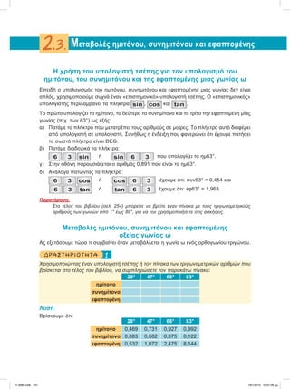 Η χρήση του υπολογιστή τσέπης για τον υπολογισμό του
ημιτόνου, του συνημιτόνου και της εφαπτομένης μιας γωνίας ω
Επειδή ο υπολογισμός του ημιτόνου, συνημιτόνου και εφαπτομένης μιας γωνίας δεν είναι
απλός, χρησιμοποιούμε συχνά έναν «επιστημονικό» υπολογιστή τσέπης. Ο «επιστημονικός»
υπολογιστής περιλαμβάνει τα πλήκτρα sin , cos και tan .
To πρώτο υπολογίζει το ημίτονο, το δεύτερο το συνημίτονο και το τρίτο την εφαπτομένη μίας
γωνίας (π.χ. των 63°) ως εξής:
α) Πατάμε το πλήκτρο που μετατρέπει τους αριθμούς σε μοίρες. Το πλήκτρο αυτό διαφέρει
από υπολογιστή σε υπολογιστή. Συνήθως η ένδειξη που φανερώνει ότι έχουμε πατήσει
το σωστό πλήκτρο είναι DEG.
β) Πατάμε διαδοχικά τα πλήκτρα:
6 3 sin ή sin 6 3 που υπολογίζει το ημ63°.
γ) Στην οθόνη παρουσιάζεται ο αριθμός 0,891 που είναι το ημ63°.
δ) Ανάλογα πατώντας τα πλήκτρα:
6 3 cos ή cos 6 3 έχουμε ότι: συν63° = 0,454 και
6 3 tan ή tan 6 3 έχουμε ότι: εφ63° = 1,963.
Παρατήρηση:
Στο τέλος του βιβλίου (σελ. 254) μπορείτε να βρείτε έναν πίνακα με τους τριγωνομετρικούς
αριθμούς των γωνιών από 1° έως 89°, για να τον χρησιμοποιήσετε στις ασκήσεις.
Μεταβολές ημιτόνου, συνημιτόνου και εφαπτομένης
οξείας γωνίας ω
Ας εξετάσουμε τώρα τι συμβαίνει όταν μεταβάλλεται η γωνία ω ενός ορθογωνίου τριγώνου.
1ΔΡΑΣΤΗΡΙΟΤΗΤΑ
Χρησιμοποιώντας έναν υπολογιστή τσέπης ή τον πίνακα των τριγωνομετρικών αριθμών που
βρίσκεται στο τέλος του βιβλίου, να συμπληρώσετε τον παρακάτω πίνακα:
28° 47° 68° 83°
ημίτονο
συνημίτονο
εφαπτομένη
Λύση
Bρίσκουμε ότι:
28° 47° 68° 83°
ημίτονο 0,469 0,731 0,927 0,992
συνημίτονο 0,883 0,682 0,375 0,122
εφαπτομένη 0,532 1,072 2,475 8,144
Μεταβολές ημιτόνου, συνημιτόνου και εφαπτομένης2.3.
21-0085.indb 147 19/1/2013 10:07:26 μμ
 
