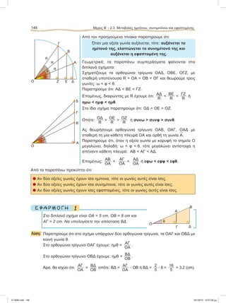 Από τον προηγούμενο πίνακα παρατηρούμε ότι:
Όταν μια οξεία γωνία αυξάνεται, τότε: αυξάνεται το
ημίτονό της, ελαττώνεται το συνημίτονό της και
αυξάνεται η εφαπτομένη της.
Γεωμετρικά, τα παραπάνω συμπεράσματα φαίνονται στα
διπλανά σχήματα:
Σχηματίζουμε τα ορθογώνια τρίγωνα ΟΑΔ, ΟΒΕ, ΟΓΖ, με
σταθερή υποτείνουσα R = ΟΑ = ΟΒ = ΟΓ και θεωρούμε τρεις
γωνίες: ω < φ < θ.
Παρατηρούμε ότι: ΑΔ < ΒΕ < ΓΖ.
Επομένως, διαιρώντας με R έχουμε ότι:
ΑΔ
R
<
BE
R
<
ΓΖ
R
ή
ημω < ημφ < ημθ.
Στο ίδιο σχήμα παρατηρούμε ότι: ΟΔ > ΟΕ > ΟΖ.
Οπότε:
ΟΔ
R
>
ΟΕ
R
>
ΟΖ
R
ή συνω > συνφ > συνθ.
Ας θεωρήσουμε ορθογώνια τρίγωνα ΟΑΒ, ΟΑΓ, ΟΑΔ με
σταθερή τη μία κάθετη πλευρά ΟΑ και ορθή τη γωνία
∧
Α.
Παρατηρούμε ότι, όταν η οξεία γωνία με κορυφή το σημείο Ο
μεγαλώνει, δηλαδή: ω < φ < θ, τότε μεγαλώνει αντίστοιχα η
απέναντι κάθετη πλευρά: ΑΒ < ΑΓ < ΑΔ.
Επομένως:
ΑΒ
ΟΑ
<
ΑΓ
ΟΑ
<
ΑΔ
ΟΑ
ή εφω < εφφ < εφθ.
Από τα παραπάνω προκύπτει ότι:
l Αν δύο οξείες γωνίες έχουν ίσα ημίτονα, τότε οι γωνίες αυτές είναι ίσες.
l Αν δύο οξείες γωνίες έχουν ίσα συνημίτονα, τότε οι γωνίες αυτές είναι ίσες.
l Αν δύο οξείες γωνίες έχουν ίσες εφαπτομένες, τότε οι γωνίες αυτές είναι ίσες.
1Ε Φ Α Ρ Μ Ο Γ Η
Στο διπλανό σχήμα είναι ΟΑ = 5 cm, OB = 8 cm και
ΑΓ = 2 cm. Nα υπολογίσετε την απόσταση ΒΔ.
Λύση: Παρατηρούμε ότι στο σχήμα υπάρχουν δύο ορθογώνια τρίγωνα, τα ΟΑΓ και ΟΒΔ με
κοινή γωνία θ.
Στο ορθογώνιο τρίγωνο ΟΑΓ έχουμε: ημθ =
ΑΓ
ΟΑ
.
Στο ορθογώνιο τρίγωνο ΟΒΔ έχουμε: ημθ =
ΒΔ
ΟΒ
.
Άρα, θα ισχύει ότι:
ΑΓ
ΟΑ
=
ΒΔ
ΟΒ
οπότε: ΒΔ =
ΑΓ
ΟΑ
ؒ OB ή ΒΔ =
2
5
ؒ 8 =
16
5
= 3,2 (cm).
148 Μέρος B’ - 2.3. Mεταβολές ημιτόνου, συνημιτόνου και εφαπτομένης
Δ
Γ
Β
Α
Ο
ω
φ
θ
Α
Γ
ΔΕΖΟ
Β
ω φ
θ
O
Δ
Α
Γ
Β
θ
R
R
R
21-0085.indb 148 19/1/2013 10:07:28 μμ
 