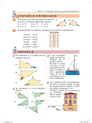 ΕΡΩΤΗΣΕΙΣ	ΚΑΤΑΝΟΗΣΗΣ
1. Nα κυκλώσετε τις σωστές απαντήσεις που αφορούν
τις γωνίες των διπλανών ορθογωνίων τριγώνων:
α) A: φ < θ B: φ = θ Γ: φ > θ
β) A: ω < y B: ω = y Γ: ω > y
2. Να χαρακτηρίσετε τις παρακάτω προτάσεις με Σ (σωστό) ή Λ (λανθασμένο).
ΣΩΣΤΟ ΛΑΘΟΣ
α) ημ13° < ημ15°
β) συν13° < συν15°
γ) συν57° < συν27°
δ) ημ57° < ημ27°
ε) ημ32° < ημ23°
στ) συν32° < συν23°
150 Μέρος B’ - 2.3. Mεταβολές ημιτόνου, συνημιτόνου και εφαπτομένης
θ
45
φ
(α)
3
4
yω
(β)
	 ΑΣΚΗΣΕΙΣ
1 Να υπολογίσετε το x σε καθένα από τα
παρακάτω τρίγωνα:
2 Nα υπολογίσετε το x στα παρακάτω
τρίγωνα:
3 Σ’ ένα ιστιοπλοϊκό
σκάφος το ύψος του
καταρτιού έως το
σημείο Α είναι 8 m.
Να βρείτε το μήκος
που έχουν τα συρ-
ματόσχοινα που στη-
ρίζουν τα πανιά, αν
αυτά σχηματίζουν
γωνίες 55° και 70°
αντίστοιχα με το επί-
πεδο της θάλασσας.
4 Ένας μηχανικός θέλει να κατασκευάσει
ένα σπίτι με υπόγειο γκαράζ. Το ύψος
του γκαράζ πρέπει να είναι ΒΓ = 2,25 m
και η κλίση της ράμπας θ = 13°.
Να βρείτε το μήκος ΑΓ της ράμπας και
την απόσταση
ΑΒ του σημείου
Α από το σπίτι.
15 cm
A
B Γ
x
28°
A
B
Γ
x
1 cm
68°
α)
β)
γ)
A
B Γ
50°
x 5 cm
x5
63° x
10
35°
β)α)
x
4
40° 8
38°
δ)γ)
x
x
5
50°
ε)
Α
21-0085.indb 150 17/1/2013 9:36:57 μμ
 