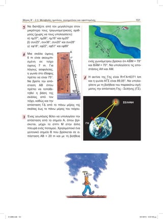 Μέρος B’ - 2.3. Mεταβολές ημιτόνου, συνημιτόνου και εφαπτομένης 151
5 Να διατάξετε από τον μεγαλύτερο στον
μικρότερο τους τριγωνομετρικούς αριθ-
μούς (χωρίς να τους υπολογίσετε):
α) ημ37°, ημ56°, ημ16° και ημ20°
β) συν25°, συν36°, συν20° και συν28°
γ) εφ18°, εφ22°, εφ51° και εφ89°
6 Μια σκάλα ύψους
6 m είναι ακουμπι-
σμένη σε τοίχο
ύψους 7 m. Για
λόγους ασφαλείας,
η γωνία στο έδαφος
πρέπει να είναι 75°.
Να βρείτε την από-
σταση ΑΒ όπου
πρέπει να τοποθε-
τηθεί η βάση της
σκάλας από τον
τοίχο, καθώς και την
απόσταση ΓΔ από το πάνω μέρος της
σκάλας έως το πάνω μέρος του τοίχου.
7 Ένας γεωλόγος θέλει να υπολογίσει την
απόσταση από το σημείο Α, όπου βρί-
σκεται, μέχρι το σπίτι Μ στην άλλη
πλευρά ενός ποταμού. Χρησιμοποιεί ένα
γειτονικό σημείο Β που βρίσκεται σε α-
πόσταση ΑΒ = 20 m και με τη βοήθεια
ενός γωνιόμετρου βρίσκει ότι Α
∧
ΒΜ = 78°
και Β
∧
ΑΜ = 70°. Να υπολογίσετε τις απο-
στάσεις ΑΗ και ΑΜ.
8 Η ακτίνα της Γης είναι R=ΓΑ=6371 km
και η γωνία Α
∧
ΓΣ είναι 89,05°. Να υπολο-
γίσετε με τη βοήθεια του παρακάτω σχή-
ματος την απόσταση Γης - Σελήνης (ΓΣ).
ΓΗ
ΣΕΛΗΝΗ
Γ
Α
٘
Σ
21-0085.indb 151 19/1/2013 10:07:36 μμ
 