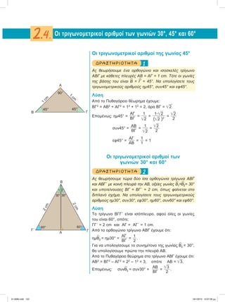 Οι τριγωνομετρικοί αριθμοί της γωνίας 45°
1ΔΡ ΑΣΤ ΗΡΙΟ Τ ΗΤ Α
Ας θεωρήσουμε ένα ορθογώνιο και ισοσκελές τρίγωνο
ΑΒΓ με κάθετες πλευρές ΑΒ = ΑΓ = 1 cm. Τότε οι γωνίες
της βάσης του είναι
∧
Β =
∧
Γ = 45°. Να υπολογίσετε τους
τριγωνομετρικούς αριθμούς ημ45°, συν45° και εφ45°.
Λύση
Από το Πυθαγόρειο θέωρημα έχουμε:
ΒΓ2
= ΑΒ2
+ ΑΓ2
= 12
+ 12
= 2, άρα ΒΓ = ͙ෆ2.
Επομένως: ημ45° =
ΑΓ
ΒΓ
=
1
͙ෆ2
=
1͙ؒෆ2
(͙ෆ2 )2
=
͙ෆ2
2
συν45° =
ΑΒ
ΒΓ
=
1
͙ෆ2
=
͙ෆ2
2
εφ45° =
ΑΓ
ΑΒ
=
1
1
= 1
Οι τριγωνομετρικοί αριθμοί των
γωνιών 30° και 60°
2ΔΡ ΑΣΤ ΗΡΙΟ Τ ΗΤ Α
Ας θεωρήσουμε τώρα δύο ίσα ορθογώνια τρίγωνα ΑΒΓ
και ΑΒΓ΄ με κοινή πλευρά την ΑΒ, οξείες γωνίες
∧
Β1=
∧
Β2= 30°
και υποτείνουσες ΒΓ = ΒΓ΄ = 2 cm, όπως φαίνεται στο
διπλανό σχήμα. Να υπολογίσετε τους τριγωνομετρικούς
αριθμούς ημ30°, συν30°, εφ30°, ημ60°, συν60° και εφ60°.
Λύση
Το τρίγωνο ΒΓΓ΄ είναι ισόπλευρο, αφού όλες οι γωνίες
του είναι 60°, οπότε:
ΓΓ΄ = 2 cm και AΓ = ΑΓ΄ = 1 cm.
Aπό το ορθογώνιο τρίγωνο ΑΒΓ έχουμε ότι:
ημ
∧
Β2 = ημ30° =
ΑΓ
ΒΓ
=
1
2
.
Για να υπολογίσουμε το συνημίτονο της γωνίας
∧
Β2 = 30°,
θα υπολογίσουμε πρώτα την πλευρά ΑΒ.
Από το Πυθαγόρειο θεώρημα στο τρίγωνο ΑΒΓ έχουμε ότι:
ΑΒ2
= ΒΓ2
– ΑΓ2
= 22
– 12
= 3, οπότε ΑΒ = ͙ෆ3.
Επομένως: συν
∧
Β2 = συν30° =
ΑΒ
ΒΓ
=
͙ෆ3
2
.
Οι τριγωνομετρικοί αριθμοί των γωνιών 30°, 45° και 60°2.4.
Β
ΓΑ
30°30°
2cm
2cm
Γ΄
1
60° 60°
2
Α
ΓΒ
1
cm
1
cm
45° 45°
90°
21-0085.indb 152 19/1/2013 10:07:39 μμ
 