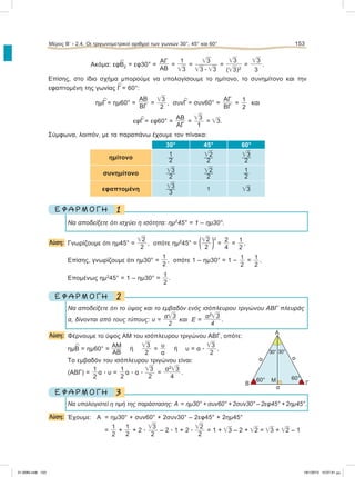 Ακόμα: εφ
∧
Β2 = εφ30° =
ΑΓ
ΑΒ
=
1
͙ෆ3
=
͙ෆ3
͙ෆ3 ؒ ͙ෆ3
=
͙ෆ3
(͙ෆ3)2
=
͙ෆ3
3
.
Επίσης, στο ίδιο σχήμα μπορούμε να υπολογίσουμε το ημίτονο, το συνημίτονο και την
εφαπτομένη της γωνίας
∧
Γ = 60°:
ημ
∧
Γ = ημ60° =
ΑΒ
ΒΓ
=
͙ෆ3
2
, συν
∧
Γ = συν60° =
ΑΓ
ΒΓ
=
1
2
και
εφ
∧
Γ = εφ60° =
ΑΒ
ΑΓ
=
͙ෆ3
1
= ͙ෆ3.
Σύμφωνα, λοιπόν, με τα παραπάνω έχουμε τον πίνακα:
30° 45° 60°
ημίτονο
1
2
͙ෆ2
2
͙ෆ3
2
συνημίτονο ͙ෆ3
2
͙ෆ2
2
1
2
εφαπτομένη ͙ෆ3
3
1 ͙ෆ3
1Ε Φ Α Ρ Μ Ο Γ Η
Να αποδείξετε ότι ισχύει η ισότητα: ημ2
45° = 1 – ημ30°.
Λύση: Γνωρίζουμε ότι ημ45° =
͙ෆ2
2
, οπότε ημ2
45° = (͙ෆ2
2 )2
=
2
4
=
1
2
.
Eπίσης, γνωρίζουμε ότι ημ30° =
1
2
, οπότε 1 – ημ30° = 1 – 1
2
= 1
2
.
Επομένως ημ2
45° = 1 – ημ30° = 1
2
.
2Ε Φ Α Ρ Μ Ο Γ Η
Να αποδείξετε ότι το ύψος και το εμβαδόν ενός ισόπλευρου τριγώνου ΑΒΓ πλευράς
α, δίνονται από τους τύπους: υ =
α͙ෆ3
2
και Ε =
α2
͙ෆ3
4
.
Λύση: Φέρνουμε το ύψος ΑΜ του ισόπλευρου τριγώνου ΑΒΓ, οπότε:
ημ
∧
Β = ημ60° =
ΑΜ
ΑΒ
ή
͙ෆ3
2
=
υ
α
ή υ = α ؒ
͙ෆ3
2
.
Το εμβαδόν του ισόπλευρου τριγώνου είναι:
(ΑΒΓ) =
1
2
α ؒ υ =
1
2
α ؒ α ؒ
͙ෆ3
2
=
α2
͙ෆ3
4
.
3Ε Φ Α Ρ Μ Ο Γ Η
Να υπολογιστεί η τιμή της παράστασης: Α = ημ30° + συν60° + 2συν30° – 2εφ45° + 2ημ45°.
Λύση: Έχουμε: Α = ημ30° + συν60° + 2συν30° – 2εφ45° + 2ημ45°
=
1
2
+
1
2
+ 2 ؒ
͙ෆ3
2
– 2 ؒ 1 + 2 ؒ
͙ෆ2
2
= 1 + ͙ෆ3 – 2 + ͙ෆ2 = ͙ෆ3 + ͙ෆ2 – 1
Μέρος Β’ - 2.4. Oι τριγωνομετρικοί αριθμοί των γωνιών 30°, 45° και 60° 153
Α
Γ
α
Μ
30°30°
α
α
Β
60° 60°
21-0085.indb 153 19/1/2013 10:07:41 μμ
 