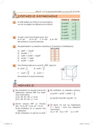 ΕΡΩΤΗΣΕΙΣ ΚΑΤΑΝΟΗΣΗΣ
1. Σε κάθε αριθμό της στήλης Α να αντιστοιχίσετε
τον ίσο του αριθμό που βρίσκεται στη στήλη Β.
2. Aν ημθ = συνθ, όπου θ οξεία γωνία, τότε:
Α: θ = 30° Β: θ = 45° Γ: θ = 60° Δ: θ = 90°
Να κυκλώσετε τη σωστή απάντηση.
3. Να χαρακτηρίσετε τις παρακάτω προτάσεις με Σ (σωστή) ή Λ (λανθασμένη):
ΣΩΣΤΟ ΛΑΘΟΣ
α) ημ60° = 2ημ30°
β) 2συν60° = 1
γ) ημ45° + συν45° = 2ημ45°
δ) συν30° = ημ60°
ε) συν60° = ημ30°
4. Στον διπλανό κύβο για τη γωνία θ = Β
∧
AΓ, ισχύει ότι:
Α: συνθ =
1
2
Β: συνθ =
͙ෆ3
2
Γ: συνθ =
͙ෆ2
2
Δ: συνθ = 1
Να κυκλώσετε τη σωστή απάντηση.
154 Μέρος Β’ - 2.4. Oι τριγωνομετρικοί αριθμοί των γωνιών 30°, 45° και 60°
ΣΤΗΛΗ Α ΣΤΗΛΗ Β
α) συν60°
β) ημ45°
γ) ημ30°
δ) ημ60°
ε) συν45°
στ) συν30°
i) 
ii) ͙ෆ3
3
iii) ͙ෆ2
2
iv) ͙ෆ2
3
v) ͙ෆ3
2
Α
Β
Γ
θ
ΑΣΚΗΣΕΙΣ
1 Να υπολογίσετε τις πλευρές α και β ενός
ορθογωνίου τριγώνου ΑΒΓ στις παρα-
κάτω περιπτώσεις:
α)
∧
A = 90°,
∧
B = 30°, γ = 5 cm.
β)
∧
A = 90°,
∧
B = 45°, γ = 7 cm.
2 Δίνεται τρίγωνο ΑΒΓ με πλευρές
ΑΒ = 12 cm, ΒΓ = 5 cm, ΑΓ = 13 cm.
α) Να αποδείξετε ότι το τρίγωνο είναι
ορθογώνιο.
β) Να υπολογίσετε το ημ
∧
Α και το συν
∧
Α.
3 Nα αποδείξετε τις παρακάτω ισότητες:
α) ημ2
30° + ημ2
45° + ημ2
60° =
3
2
.
β) 2ημ2
30°+2συν2
60°–2ημ2
45° = 0.
4 Να βρείτε την τιμή της παράστασης
Α = 2ημ2
ω – συνω στις παρακάτω
περιπτώσεις:
α) ω = 30° β) ω = 45° γ) ω = 60°
21-0085.indb 154 19/1/2013 10:07:44 μμ
 
