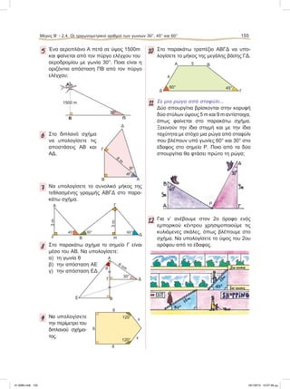 5 Ένα αεροπλάνο Α πετά σε ύψος 1500m
και φαίνεται από τον πύργο ελέγχου του
αεροδρομίου με γωνία 30°. Ποια είναι η
οριζόντια απόσταση ΠΒ από τον πύργο
ελέγχου;
6 Στο διπλανό σχήμα
να υπολογίσετε τις
αποστάσεις ΑΒ και
ΑΔ.
7 Να υπολογίσετε το συνολικό μήκος της
τεθλασμένης γραμμής ΑΒΓΔ στο παρα-
κάτω σχήμα.
8 Στο παρακάτω σχήμα το σημείο Γ είναι
μέσο του ΑΒ. Να υπολογίσετε:
α) τη γωνία θ
β) την απόσταση ΑΕ
γ) την απόσταση ΕΔ
9 Να υπολογίσετε
την περίμετρο του
διπλανού σχήμα-
τος.
10 Στο παρακάτω τραπέζιο ΑΒΓΔ να υπο-
λογίσετε το μήκος της μεγάλης βάσης ΓΔ.
11 Σε μια ρώγα από σταφύλι...
Δύο σπουργίτια βρίσκονται στην κορυφή
δύο στύλων ύψους 5 m και 9 m αντίστοιχα,
όπως φαίνεται στο παρακάτω σχήμα.
Ξεκινούν την ίδια στιγμή και με την ίδια
ταχύτητα με στόχο μια ρώγα από σταφύλι
που βλέπουν υπό γωνίες 60° και 30° στο
έδαφος στο σημείο Ρ. Ποιο από τα δύο
σπουργίτια θα φτάσει πρώτο τη ρώγα;
12 Για ν’ ανέβουμε στον 2ο όροφο ενός
εμπορικού κέντρου χρησιμοποιούμε τις
κυλιόμενες σκάλες, όπως βλέπουμε στο
σχήμα. Να υπολογίσετε το ύψος του 2ου
ορόφου από το έδαφος.
Β Π
1500 m
30°
Α
30°
B
8
m
Γ
Δ
A
45°
Ζ Η
A
B
Γ
Δ
3m
3m
60°45° 30°
Δ
θ
30°
6 cm
Α
Γ
ΒΕ
6
6
6
x
x120°
120°
Α Β
4
5
ΓΔ
60° 45°
P
Μέρος Β’ - 2.4. Oι τριγωνομετρικοί αριθμοί των γωνιών 30°, 45° και 60° 155
21-0085.indb 155 19/1/2013 10:07:48 μμ
 