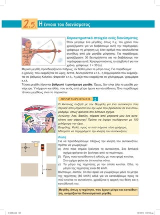 Χαρακτηριστικά στοιχεία ενός διανύσματος
Όταν μετράμε ένα μέγεθος, όπως π.χ. τον χρόνο που
χρειαζόμαστε για να διαβάσουμε αυτή την παράγραφο,
γράφουμε τη μέτρηση ως έναν αριθμό που ακολουθείται
συνήθως από μία μονάδα μέτρησης. Για παράδειγμα,
χρειαζόμαστε 30 δευτερόλεπτα για να διαβάσουμε την
παράγραφο αυτή. Χρησιμοποιώντας το σύμβολο t για τον
χρόνο, γράφουμε: t = 30 (s).
Mερικά μεγέθη προσδιορίζονται πλήρως, αν δοθεί μόνο το μέτρο τους. Για παράδειγμα:
ο χρόνος, που εκφράζεται σε ώρες, λεπτά, δευτερόλεπτα κ.τ.λ., η θερμοκρασία που εκφράζε-
ται σε βαθμούς Κελσίου, Φαρενάϊτ κ.τ.λ., η μάζα που εκφράζεται σε χιλιόγραμμα, γραμμάρια
κ.τ.λ.
Tέτοια μεγέθη λέγονται βαθμωτά ή μονόμετρα μεγέθη. Όμως, δεν είναι όλα τα μεγέθη μο-
νόμετρα. Υπάρχουν και άλλα, που εκτός από μέτρο έχουν και κατεύθυνση. Ένα παράδειγμα
τέτοιου μεγέθους είναι το παρακάτω:
1ΔΡΑ ΣΤ ΗΡΙΟ Τ ΗΤ Α
Ο Αντώνης συζητά με τον Βαγγέλη για ένα αυτοκίνητο που
πέρασε από μπροστά του την ώρα που βρισκόταν σε ένα σταυ-
ροδρόμι, όπως φαίνεται στο διπλανό σχήμα.
Αντώνης: Άσε, Βασίλη, πέρασε από μπροστά μου ένα αυτο-
κίνητο σαν σίφουνας! Πρέπει να έτρεχε τουλάχιστον με 100
χιλιόμετρα την ώρα.
Βαγγέλης: Καλά, προς τα πού πήγαινε τόσο γρήγορα;
Μπορείτε να περιγράψετε την κίνηση του αυτοκινήτου;
Λύση
Για να προσδιορίσουμε πλήρως την κίνηση του αυτοκινήτου,
πρέπει να γνωρίζουμε:
α) Από ποιο σημείο ξεκίνησε το αυτοκίνητο. Στο διπλανό
σχήμα φαίνεται ότι ξεκίνησε από το περίπτερο.
β) Προς ποια κατεύθυνση ή αλλιώς με ποια φορά κινείται;
Στο σχήμα φαίνεται ότι κινείται νότια.
γ) Το μέτρο της ταχύτητας με την οποία κινείται. Εδώ, το
μέτρο της ταχύτητας είναι 80 km/h.
Bλέπουμε, λοιπόν, ότι δεν αρκεί να γνωρίζουμε μόνο το μέτρο
της ταχύτητας (80 km/h) αλλά για να καταλάβουμε προς τα
πού κινείται το αυτοκίνητο, χρειάζεται η αρχική του θέση και η
κατεύθυνσή του.
Μεγέθη, όπως η ταχύτητα, που έχουν μέτρο και κατεύθυν-
ση, ονομάζονται διανυσματικά μεγέθη.
Η έννοια του διανύσματος2.5.
περίπτερο
υ = 80 km/h
Β
ΑΔ
Ν
21-0085.indb 156 19/1/2013 10:07:53 μμ
 