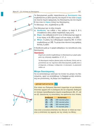 Τα διανυσματικά μεγέθη παριστάνονται με διανύσματα που
συμβολίζονται με βέλη έχοντας ένα σημείο Α που είναι η αρχή
και λέγεται σημείο εφαρμογής του διανύσματος και ένα σημείο
Β που είναι το πέρας (τέλος) του διανύσματος.
Το διάνυσμα, τότε, συμβολίζεται με ΑΒ.
Ένα διάνυσμα έχει τα εξής στοιχεία:
α) Διεύθυνση, την ευθεία ε που ορίζουν τα άκρα Α, Β ή
οποιαδήποτε άλλη ευθεία παράλληλη προς αυτή.
β) Φορά, που καθορίζεται από το αν το διάνυσμα έχει αρχή το
Α και πέρας το Β (ΑΒ) ή αρχή το Β και πέρας το Α (ΒΑ).
γ) Μέτρο, το μήκος του ευθύγραμμου τμήματος ΑΒ, το οποίο
συμβολίζουμε με Η ΑΒΗ. Το μέτρο είναι πάντοτε ένας αριθμός
θετικός ή μηδέν.
Η διεύθυνση μαζί με τη φορά καθορίζουν την κατεύθυνση ενός
διανύσματος.
Παρατήρηση:
Συχνά για ευκολία συμβολίζουμε τα διανύσματα με μικρά γράμ-
ματα της ελληνικής αλφαβήτου:

α,

β,

γ,...
Τα διανύσματα παίζουν βασικό ρόλο στη Φυσική. Εκτός από τη
μετατόπιση και την ταχύτητα άλλα διανυσματικά μεγέθη είναι η
επιτάχυνση, η δύναμη, το βαρυτικό, το ηλεκτρικό, το μαγνητικό
πεδίο κ.ά.
Μέτρο διανύσματος
Για να κατανοήσουμε καλύτερα την έννοια του μέτρου του δια-
νύσματος, αρκεί να καταλάβουμε τη διαφορά μεταξύ απόστα-
σης και μετατόπισης. Ας δούμε ένα παράδειγμα:
2ΔΡΑ ΣΤ ΗΡΙΟ Τ ΗΤ Α
Ένα πλοίο του Πολεμικού Ναυτικού συμμετέχει σε μια άσκηση.
Αποπλέει αρχικά από τη Σαλαμίνα (Α) και σταματάει διαδοχικά
σε τέσσερα προκαθορισμένα σημεία ανεφοδιασμού (Β), (Γ), (Δ)
και (Ε). Διανύοντας τις αποστάσεις που φαίνονται στον πίνακα,
Διαδρομή Απόσταση
(Α)  (Β) 240 ναυτικά μίλια
(Β)  (Γ) 350 ναυτικά μίλια
(Γ)  (Δ) 300 ναυτικά μίλια
(Δ)  (Ε) 70 ναυτικά μίλια
ποια είναι η συνολική απόσταση που διένυσε το πλοίο και ποια
είναι η απόσταση της αρχικής και της τελικής του θέσης;
Μέρος Β’ - 2.5. Η έννοια του διανύσματος 157
Α
Α
B
Α
B
B
ε
ζ
η

α
Α
Β
550
240
350
300
70
Γ
Δ
Ε
21-0085.indb 157 19/1/2013 10:07:54 μμ
 