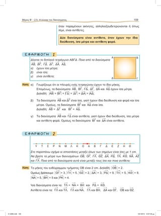 όταν παραμένουν ακίνητες, αλληλοεξουδετερώνονται ή όπως
λέμε, είναι αντίθετες.
Δύο διανύσματα είναι αντίθετα, όταν έχουν την ίδια
διεύθυνση, ίσα μέτρα και αντίθετη φορά.
1Ε Φ Α Ρ Μ Ο Γ Η
Δίνεται το διπλανό τετράγωνο ΑΒΓΔ. Ποια από τα διανύσματα
ΑΒ, ΒΓ, ΓΔ, ΔΓ, ΔΑ, ΑΔ,
α) έχουν ίσα μέτρα;
β) είναι ίσα;
γ) είναι αντίθετα;
Λύση: α) Γνωρίζουμε ότι οι πλευρές ενός τετραγώνου έχουν το ίδιο μήκος.
Επομένως, τα διανύσματα ΑΒ, ΒΓ, ΓΔ, ΔΓ, ΔΑ και ΑΔ έχουν ίσα μέτρα.
Δηλαδή: ΗΑΒΗ = ΗΒΓΗ = ΗΓΔΗ = ΗΔΓΗ = ΗΔΑΗ = ΗΑΔΗ.
β) Τα διανύσματα ΑΒ και ΔΓ είναι ίσα, γιατί έχουν ίδια διεύθυνση και φορά και ίσα
μέτρα. Ομοίως, τα διανύσματα ΒΓ και ΑΔ είναι ίσα.
Δηλαδή: ΑΒ = ΔΓ και ΒΓ = ΑΔ.
γ) Τα διανύσματα ΑΒ και ΓΔ είναι αντίθετα, γιατί έχουν ίδια διεύθυνση, ίσα μέτρα
και αντίθετη φορά. Ομοίως τα διανύσματα ΒΓ και ΔΑ είναι αντίθετα.
2Ε Φ Α Ρ Μ Ο Γ Η
Στο παραπάνω σχήμα οι αποστάσεις μεταξύ όλων των σημείων είναι ίσες με 1 cm.
Nα βρείτε τα μέτρα των διανυσμάτων ΟΒ, ΟΓ, ΓΛ, ΘΖ, ΔΑ, ΡΔ, ΤΛ, ΚΘ, ΝΑ, ΑΖ
και ΓΛ. Ποια από τα διανύσματα αυτά είναι μεταξύ τους ίσα και ποια αντίθετα;
Λύση: To μήκος του ευθύγραμμου τμήματος ΟΒ είναι 2 cm. Δηλαδή: Η 
ΟΒ Η = 2.
Ομοίως βρίσκουμε: Η 
ΟΓ Η = 3, Η 
ΓΛ Η = 5, Η 
ΘΖ Η = 2, Η 
ΔΑ Η = 3, Η 
ΡΔ Η = 9, Η 
ΤΛ Η = 5, Η 
ΚΘ Η = 9,
Η 
ΝΑΗ = 5, Η 
ΒΗΗ = 5 και Η 
ΡΚΗ = 4.
Ίσα διανύσματα είναι τα: 
ΤΛ = 
ΝΑ = 
ΒΗ και 
ΡΔ = 
ΚΘ.
Αντίθετα είναι τα: 
ΓΛ και 
ΤΛ, 
ΓΛ και 
ΝΑ, 
ΓΛ και 
ΒΗ, 
ΔΑ και 
OΓ, 
ΟΒ και 
ΘΖ.
Μέρος Β’ - 2.5. Η έννοια του διανύσματος 159
Α
Δ
Β
Γ
Y T Σ Ρ Ν Μ Λ Κ Ο Α Β Γ Δ Ε Ζ Η Θ
21-0085.indb 159 19/1/2013 10:07:58 μμ
 