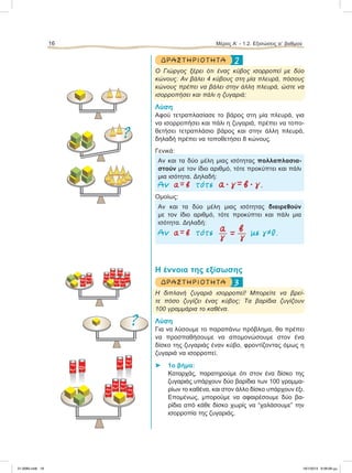 2ΔΡΑΣΤ ΗΡ ΙΟ Τ ΗΤ Α
O Γιώργος ξέρει ότι ένας κύβος ισορροπεί με δύο
κώνους. Αν βάλει 4 κύβους στη μία πλευρά, πόσους
κώνους πρέπει να βάλει στην άλλη πλευρά, ώστε να
ισορροπήσει και πάλι η ζυγαριά;
Λύση
Αφού τετραπλασίασε το βάρος στη μία πλευρά, για
να ισορροπήσει και πάλι η ζυγαριά, πρέπει να τοπο-
θετήσει τετραπλάσιο βάρος και στην άλλη πλευρά,
δηλαδή πρέπει να τοποθετήσει 8 κώνους.
Γενικά:
Αν και τα δύο μέλη μιας ισότητας πολλαπλασια-
στούν με τον ίδιο αριθμό, τότε προκύπτει και πάλι
μια ισότητα. Δηλαδή:
Αν α = β τότε α ؒ γ = β ؒ γ .
Ομοίως:
Αν και τα δύο μέλη μιας ισότητας διαιρεθούν
με τον ίδιο αριθμό, τότε προκύπτει και πάλι μια
ισότητα. Δηλαδή:
a βΑν α = β τότε  =  µε γ≠0.
γ γ
Η έννοια της εξίσωσης
3ΔΡΑΣΤ ΗΡ ΙΟ Τ ΗΤ Α
Η διπλανή ζυγαριά ισορροπεί! Μπορείτε να βρεί-
τε πόσο ζυγίζει ένας κύβος; Τα βαρίδια ζυγίζουν
100 γραμμάρια το καθένα.
Λύση
Για να λύσουμε το παραπάνω πρόβλημα, θα πρέπει
να προσπαθήσουμε να απομονώσουμε στον ένα
δίσκο της ζυγαριάς έναν κύβο, φροντίζοντας όμως η
ζυγαριά να ισορροπεί.
⌂ 1ο βήμα:
Καταρχάς, παρατηρούμε ότι στον ένα δίσκο της
ζυγαριάς υπάρχουν δύο βαρίδια των 100 γραμμα-
ρίων το καθένα, και στον άλλο δίσκο υπάρχουν έξι.
Επομένως, μπορούμε να αφαιρέσουμε δύο βα-
ρίδια από κάθε δίσκο χωρίς να “χαλάσουμε” την
ισορροπία της ζυγαριάς.
16 Μέρος Α’ - 1.2. Εξισώσεις αЈ βαθμού
?
100 gr
100 gr 100 gr100 gr
100 gr 100 gr
100 gr100 gr
?
100 gr100 gr
100 gr
100 gr
100 gr
100 gr 100 gr
100 gr
21-0085.indb 16 19/1/2013 9:58:08 μμ
 