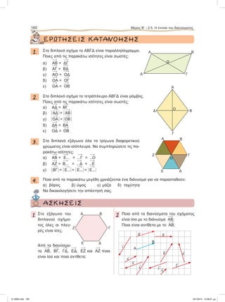 ΕΡΩΤΗΣΕΙΣ ΚΑΤΑΝΟΗΣΗΣ
1. Στο διπλανό σχήμα το ΑΒΓΔ είναι παραλληλόγραμμο.
Ποιες από τις παρακάτω ισότητες είναι σωστές;
α) 
ΑΒ = 
ΔΓ
β) 
ΑΓ = 
ΒΔ
γ) 
ΑΟ = 
ΟΔ
δ) 
ΟΑ = 
ΟΓ
ε) 
ΟΑ = 
ΟΒ
2. Στο διπλανό σχήμα το τετράπλευρο ΑΒΓΔ είναι ρόμβος.
Ποιες από τις παρακάτω ισότητες είναι σωστές;
α) 
ΑΔ = 
ΒΓ
β) Η 
ΑΔ Η = Η 
ΑΒ Η
γ) Η 
ΟΑ Η = Η 
ΟΒ Η
δ) 
ΔΑ = 
ΒΑ
ε) 
ΟΔ = 
ΟΒ
3. Στο διπλανό εξάγωνο όλα τα τρίγωνα διαφορετικού
χρώματος είναι ισόπλευρα. Να συμπληρώσετε τις πα-
ρακάτω ισότητες:
α) 
ΑΒ = 
Ε... = 
...Γ = 
...Ο
β) 
ΑΖ = 
Β... = 
...Δ = 
...Ε
γ) Η 
ΒΓ Η = Η 
Ε...Η = Η 
Ε...Η = Η 
Ε...Η
4. Ποια από τα παρακάτω μεγέθη χρειάζονται ένα διάνυσμα για να παρασταθούν;
α) βάρος β) ύψος γ) μάζα δ) ταχύτητα
Να δικαιολογήσετε την απάντησή σας.
160 Μέρος Β’ - 2.5. Η έννοια του διανύσματος
Α
Γ
Ο
Δ
B
Α
O
B
Γ
Δ
Α B
Γ
ΔΕ
Ζ
Ο
ΑΣΚΗΣΕΙΣ
1 Στο εξάγωνο του
διπλανού σχήμα-
τος όλες οι πλευ-
ρές είναι ίσες.
Από τα διανύσμα-
τα 
ΑΒ, 
BΓ, 
ΓΔ, 
ΕΔ, 
ΕΖ και 
ΑΖ ποια
είναι ίσα και ποια αντίθετα;
2 Ποια από τα διανύσματα του σχήματος
είναι ίσα με το διάνυσμα 
ΑΒ;
Ποια είναι αντίθετα με το 
ΑΒ;
Α B
Γ
ΔΕ
Ζ

α

γ

κ

λ

θ 
δ

ι

ε 
η

ζ

β
Α
Β
21-0085.indb 160 19/1/2013 10:08:01 μμ
 