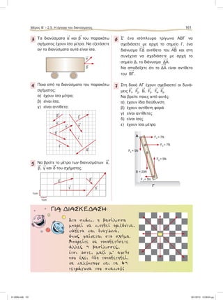 3 Τα διανύσματα

α και

β του παρακάτω
σχήματος έχουν ίσα μέτρα. Να εξετάσετε
αν τα διανύσματα αυτά είναι ίσα.
4 Ποια από τα διανύσματα του παρακάτω
σχήματος:
α) έχουν ίσα μέτρα;
β) είναι ίσα;
γ) είναι αντίθετα;
5 Να βρείτε το μέτρο των διανυσμάτων

α,

β,

γ και

δ του σχήματος.
6 Σ’ ένα ισόπλευρο τρίγωνο ΑΒΓ να
σχεδιάσετε με αρχή το σημείο Γ, ένα
διάνυσμα 
ΓΔ αντίθετο του 
ΑΒ και στη
συνέχεια να σχεδιάσετε με αρχή το
σημείο Δ, το διάνυσμα 
ΔΑ.
Να αποδείξετε ότι το 
ΔΑ είναι αντίθετο
του 
ΒΓ.
7 Στη δοκό ΑΓ έχουν σχεδιαστεί οι δυνά-
μεις

F1,

F2,

Β,

F3,

F4,

F5.
Nα βρείτε ποιες από αυτές:
α) έχουν ίδια διεύθυνση
β) έχουν αντίθετη φορά
γ) είναι αντίθετες
δ) είναι ίσες
ε) έχουν ίσα μέτρα

α

β

α

γ 
δ

β
1cm {
{
1cm
Α
Γ
Β = 20Ν
F1 = 5Ν
F2 = 5Ν
F5 = 7Ν
F3 = 7Ν
F4 = 5Ν
ΓΙΑ ΔΙΑΣΚΕΔΑΣΗ:
Στο σκάκι, η βασίλισσα
µπορεί να κινηθεί οριζόντια,
κάθετα και διαγώνια,
όπως φαίνεται στο σχήµα.
Μπορείτε να τοποθετήσετε
άλλες 4 βασίλισσες,
έτσι ώστε, µαζί µ’ αυτήν
που έχει ήδη τοποθετηθεί,
να καλύπτουν και τα 64
τετράγωνα του σκακιού;

α 
κ

ι

ε

ζ

θ

γ

β

δ
Μέρος Β’ - 2.5. Η έννοια του διανύσματος 161
21-0085.indb 161 19/1/2013 10:08:04 μμ
 