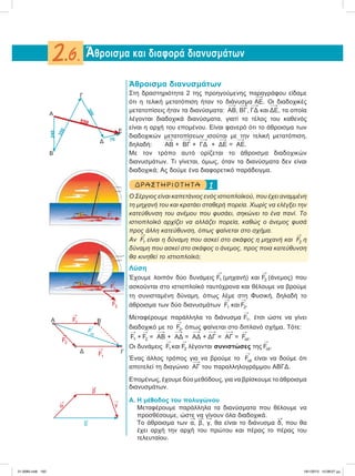 Άθροισμα διανυσμάτων
Στη δραστηριότητα 2 της προηγούμενης παραγράφου είδαμε
ότι η τελική μετατόπιση ήταν το διάνυσμα ΑΕ. Οι διαδοχικές
μετατοπίσεις ήταν τα διανύσματα: ΑΒ, ΒΓ, ΓΔ και ΔΕ, τα οποία
λέγονται διαδοχικά διανύσματα, γιατί το τέλος του καθενός
είναι η αρχή του επoμένου. Είναι φανερό ότι το άθροισμα των
διαδοχικών μετατοπίσεων ισούται με την τελική μετατόπιση,
δηλαδή: ΑΒ + ΒΓ + ΓΔ + ΔΕ = ΑΕ.
Με τον τρόπο αυτό ορίζεται το άθροισμα διαδοχικών
διανυσμάτων. Τι γίνεται, όμως, όταν τα διανύσματα δεν είναι
διαδοχικά; Ας δούμε ένα διαφορετικό παράδειγμα.
1ΔΡΑ ΣΤ ΗΡΙΟ Τ ΗΤ Α
Ο Σέργιος είναι καπετάνιος ενός ιστιοπλοϊκού, που έχει αναμμένη
τη μηχανή του και κρατάει σταθερή πορεία. Χωρίς να ελέγξει την
κατεύθυνση του ανέμου που φυσάει, σηκώνει το ένα πανί. Το
ιστιοπλοϊκό αρχίζει να αλλάζει πορεία, καθώς ο άνεμος φυσά
προς άλλη κατεύθυνση, όπως φαίνεται στο σχήμα.
Αν

F1 είναι η δύναμη που ασκεί στο σκάφος η μηχανή και

F2 η
δύναμη που ασκεί στο σκάφος ο άνεμος, προς ποια κατεύθυνση
θα κινηθεί το ιστιοπλοϊκό;
Λύση
Έχουμε λοιπόν δύο δυνάμεις

F1 (μηχανή) και

F2 (άνεμος) που
ασκούνται στο ιστιοπλοϊκό ταυτόχρονα και θέλουμε να βρούμε
τη συνισταμένη δύναμη, όπως λέμε στη Φυσική, δηλαδή το
άθροισμα των δύο διανυσμάτων

F1 και

F2.
Μεταφέρουμε παράλληλα το διάνυσμα

F1, έτσι ώστε να γίνει
διαδοχικό με το

F2, όπως φαίνεται στο διπλανό σχήμα. Τότε:

F1 +

F2 = ΑΒ + ΑΔ = ΑΔ + ΔΓ = ΑΓ =

Fολ.
Oι δυνάμεις

F1 και

F2 λέγονται συνιστώσες της

Fολ.
Ένας άλλος τρόπος για να βρούμε το

Fολ είναι να δούμε ότι
αποτελεί τη διαγώνιο ΑΓ του παραλληλογράμμου ΑΒΓΔ.
Επομένως, έχουμε δύο μεθόδους, για να βρίσκουμε το άθροισμα
διανυσμάτων.
Α. Η μέθοδος του πολυγώνου
Μεταφέρουμε παράλληλα τα διανύσματα που θέλουμε να
προσθέσουμε, ώστε να γίνουν όλα διαδοχικά.
Το άθροισμα των

α,

β,

γ, θα είναι το διάνυσμα

δ, που θα
έχει αρχή την αρχή του πρώτου και πέρας το πέρας του
τελευταίου.
Άθροισμα και διαφορά διανυσμάτων2.6.
Α
Β
550
240
350
300
70
Γ
Δ
Ε

F1

F1

F2

F1

F1

Fολ
F2
Α Β
ΓΔ

α

γ

β

δ
21-0085.indb 162 19/1/2013 10:08:07 μμ
 