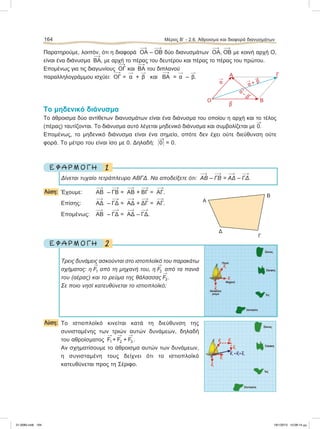 Παρατηρούμε, λοιπόν, ότι η διαφορά ΟΑ – ΟΒ δύο διανυσμάτων ΟΑ, ΟΒ με κοινή αρχή Ο,
είναι ένα διάνυσμα ΒΑ, με αρχή το πέρας του δευτέρου και πέρας το πέρας του πρώτου.
Επομένως για τις διαγωνίους ΟΓ και ΒΑ του διπλανού
παραλληλογράμμου ισχύει: ΟΓ = 
α + 
β και ΒΑ = 
α – 
β.
Το μηδενικό διάνυσμα
Το άθροισμα δύο αντίθετων διανυσμάτων είναι ένα διάνυσμα του οποίου η αρχή και το τέλος
(πέρας) ταυτίζονται. Το διάνυσμα αυτό λέγεται μηδενικό διάνυσμα και συμβολίζεται με

0.
Eπομένως, το μηδενικό διάνυσμα είναι ένα σημείο, οπότε δεν έχει ούτε διεύθυνση ούτε
φορά. Το μέτρο του είναι ίσο με 0. Δηλαδή: Η

0Η = 0.
1Ε Φ Α Ρ Μ Ο Γ Η
Δίνεται τυχαίο τετράπλευρο ΑΒΓΔ. Να αποδείξετε ότι: ΑΒ – ΓΒ = ΑΔ – ΓΔ.
Λύση: Έχουμε: ΑΒ – ΓΒ = ΑΒ + ΒΓ = ΑΓ.
Επίσης: ΑΔ – ΓΔ = ΑΔ + ΔΓ = ΑΓ.
Επομένως: ΑΒ – ΓΔ = ΑΔ – ΓΔ.
2Ε Φ Α Ρ Μ Ο Γ Η
Τρεις δυνάμεις ασκούνται στο ιστοπλοϊκό του παρακάτω
σχήματος: η

F1 από τη μηχανή του, η

F2 από τα πανιά
του (αέρας) και το ρεύμα της θάλασσας

F3 .
Σε ποιο νησί κατευθύνεται το ιστιοπλοϊκό;
Λύση: Το ιστιοπλοϊκό κινείται κατά τη διεύθυνση της
συνισταμένης των τριών αυτών δυνάμεων, δηλαδή
του αθροίσματος

F1 +

F2 +

F3 .
Αν σχηματίσουμε το άθροισμα αυτών των δυνάμεων,
η συνισταμένη τους δείχνει ότι το ιστιοπλοϊκό
κατευθύνεται προς τη Σέριφο.
164 Μέρος Β’ - 2.6. Άθροισμα και διαφορά διανυσμάτων

α
Ο Β
ΓΑ

β

α +

β

α– 
β
Α
Β
Γ
Δ
21-0085.indb 164 19/1/2013 10:08:14 μμ
 
