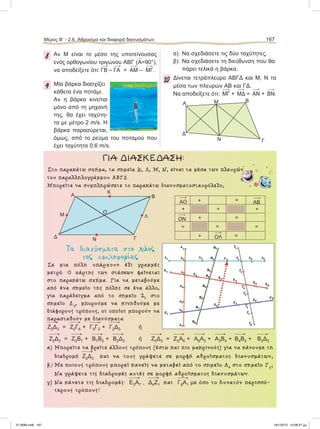 8 Aν Μ είναι το μέσο της υποτείνουσας
ενός ορθογωνίου τριγώνου ΑΒΓ (
∧
Α=90°),
να αποδείξετε ότι: ΓΒ – ΓΑ = ΑΜ – ΜΓ.
9 Μία βάρκα διασχίζει
κάθετα ένα ποτάμι.
Αν η βάρκα κινείται
μόνο από τη μηχανή
της, θα έχει ταχύτη-
τα με μέτρο 2 m/s. Η
βάρκα παρασύρεται,
όμως, από το ρεύμα του ποταμού που
έχει ταχύτητα 0,6 m/s.
α) Να σχεδιάσετε τις δύο ταχύτητες.
β) Να σχεδιάσετε τη διεύθυνση που θα
πάρει τελικά η βάρκα.
10 Δίνεται τετράπλευρο ΑΒΓΔ και Μ, Ν τα
μέσα των πλευρών ΑΒ και ΓΔ.
Να αποδείξετε ότι: ΜΓ + ΜΔ = ΑΝ + ΒΝ.
Στο παρακάτω σχήµα, τα σηµεία Κ, Λ, Μ, Ν, είναι τα µέσα των πλευρών
του παραλληλογράµµου ΑΒΓΔ.
Μπορείτε να συµπληρώσετε το παρακάτω διανυσµατοσταυρόλεξο;
Tα διανύσµατα στο χάος
της κυκλοφορίας
Σε µια πόλη υπάρχουν έξι γραµµές
µετρό. Ο χάρτης των στάσεων φαίνεται
στο παρακάτω σχήµα. Για να µεταβούµε
από ένα σηµείο της πόλης σε ένα άλλο,
για παράδειγµα από το σηµείο Ζ2 στο
σηµείο Δ3, µπορούµε να κινηθούµε µε
διάφορους τρόπους, οι οποίοι µπορούν να
παρασταθούν µε διανύσµατα:

Z2Δ3 = 
Z2Γ6 + 
Γ6Γ2 + 
Γ2Δ3 ή

Z2Δ3 = 
Z2Β7 + 
Β7Β2 + 
Β2Δ3 ή 
Z2Δ3 = 
Z2Α6 + 
Α6Α3 + 
Α3Β4 + 
Β4Β2 + 
Β2Δ3
α) Μπορείτε να βρείτε άλλους τρόπους (έστω και πιο µακρινούς) για να κάνουµε τη
διαδροµή 
Z2Δ3 και να τους γράψετε σε µορφή αθροίσµατος διανυσµάτων;
β) Με ποιους τρόπους µπορεί κανείς να µεταβεί από το σηµείο Α4 στο σηµείο Γ3;
Να γράψετε τις διαδροµές αυτές σε µορφή αθροίσµατος διανυσµάτων.
γ) Να κάνετε τις διαδροµές: 
Ε3Α7 , 
Δ4Ζ1 και 
Γ8Α1 με όσο το δυνατόν περισσό-
τερους τρόπους!
ΓΙΑ ΔΙΑΣΚΕΔΑΣΗ:
Α Β
Γ
ΛΜ
Δ
Ο
Κ
Ν
ΑΟ ΑΒ
ΟΝ
ΟΛ
+
+ ++
+
+
=
=
= = =
=
Α
B
Γ
Δ
Μ
Ν
Μέρος Β’ - 2.6. Άθροισμα και διαφορά διανυσμάτων 167
21-0085.indb 167 19/1/2013 10:08:27 μμ
 