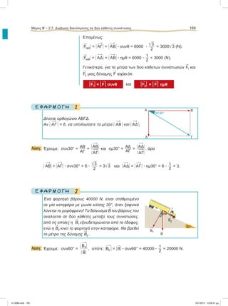 Επομένως:
Η

FοριζΗ = Η 
ΑΓΗ = Η 
ΑΒΗ ؒ συνθ = 6000 ؒ
͙ෆ3
2
= 3000͙ෆ3 (Ν).
Η

FκαθΗ = Η 
ΑΔΗ = Η 
ΑΒΗ ؒ ημθ = 6000 ؒ
1
2
= 3000 (Ν).
Γενικότερα, για τα μέτρα των δύο κάθετων συνιστωσών

F1 και

F2 μιας δύναμης

F ισχύει ότι:
ͦ

F1ͦ = ͦ

F ͦ συνθ και ͦ

F2ͦ = ͦ

Fͦ ημθ
1Ε Φ Α Ρ Μ Ο Γ Η
Δίνεται ορθογώνιο ΑΒΓΔ.
Αν Η 
ΑΓ Η = 6, να υπολογίσετε τα μέτρα Η 
ΑΒ Η και Η 
ΑΔ Η.
Λύση: Έχουμε: συν30° = ΑΒ
ΑΓ
=
Η 
AΒΗ
Η 
ΑΓΗ
και ημ30° =
ΑΔ
ΑΓ
=
Η 
AΔΗ
Η 
ΑΓΗ
, άρα
Η 
ΑΒΗ = Η
ΑΓΗ ؒ συν30° = 6 ؒ
͙ෆ3
2
= 3͙ෆ3 και Η 
ΑΔΗ = Η 
ΑΓΗ ؒ ημ30° = 6 ؒ
1
2
= 3.
2Ε Φ Α Ρ Μ Ο Γ Η
Ένα φορτηγό βάρους 40000 N, είναι σταθμευμένο
σε μία κατηφόρα με γωνία κλίσης 30°, όταν ξαφνικά
λύνεται το χειρόφρενο! Το διάνυσμα

Β του βάρους του
αναλύεται σε δύο κάθετες μεταξύ τους συνιστώσες,
από τις οποίες η

Β1 εξουδετερώνεται από το έδαφος,
ενώ η

Β2 κινεί το φορτηγό στην κατηφόρα. Να βρεθεί
το μέτρο της δύναμης

Β2 .
Λύση: Έχουμε: συν60° =
Η 
Β2
Η
Η

ΒΗ
, oπότε: Η
Β2 Η = Η

ΒΗ ؒ συν60° = 40000 ؒ
1
2
= 20000 N.
Μέρος Β’ - 2.7. Ανάλυση διανύσματος σε δύο κάθετες συνιστώσες 169
A
θ=30°
Δ
Β
Γ

B1

B2

B
30°
60°
30°
21-0085.indb 169 19/1/2013 10:08:31 μμ
 