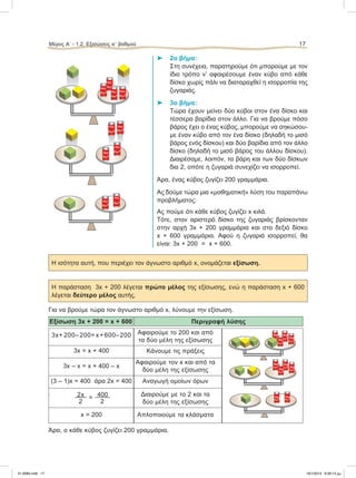 ⌂ 2ο βήμα:
Στη συνέχεια, παρατηρούμε ότι μπορούμε με τον
ίδιο τρόπο ν’ αφαιρέσουμε έναν κύβο από κάθε
δίσκο χωρίς πάλι να διαταραχθεί η ισορροπία της
ζυγαριάς.
⌂ 3ο βήμα:
Τώρα έχουν μείνει δύο κύβοι στον ένα δίσκο και
τέσσερα βαρίδια στον άλλο. Για να βρούμε πόσο
βάρος έχει ο ένας κύβος, μπορούμε να σηκώσου-
με έναν κύβο από τον ένα δίσκο (δηλαδή το μισό
βάρος ενός δίσκου) και δύο βαρίδια από τον άλλο
δίσκο (δηλαδή το μισό βάρος του άλλου δίσκου).
Διαιρέσαμε, λοιπόν, τα βάρη και των δύο δίσκων
δια 2, οπότε η ζυγαριά συνεχίζει να ισορροπεί.
Άρα, ένας κύβος ζυγίζει 200 γραμμάρια.
Aς δούμε τώρα μια «μαθηματική» λύση του παραπάνω
προβλήματος:
Ας πούμε ότι κάθε κύβος ζυγίζει x κιλά.
Τότε, στον αριστερό δίσκο της ζυγαριάς βρίσκονταν
στην αρχή 3x + 200 γραμμάρια και στο δεξιό δίσκο
x + 600 γραμμάρια. Αφού η ζυγαριά ισορροπεί, θα
είναι: 3x + 200 = x + 600.
Η ισότητα αυτή, που περιέχει τον άγνωστο αριθμό x, ονομάζεται εξίσωση.
H παράσταση 3x + 200 λέγεται πρώτο μέλος της εξίσωσης, ενώ η παράσταση x + 600
λέγεται δεύτερο μέλος αυτής.
Για να βρούμε τώρα τον άγνωστο αριθμό x, λύνουμε την εξίσωση.
Eξίσωση 3x + 200 = x + 600 Περιγραφή λύσης
3x+ 200– 200=x+600–200 Αφαιρούμε το 200 και από
τα δύο μέλη της εξίσωσης
3x = x + 400 Κάνουμε τις πράξεις
3x – x = x + 400 – x
Aφαιρούμε τον x και από τα
δύο μέλη της εξίσωσης
(3 – 1)x = 400 άρα 2x = 400 Αναγωγή ομοίων όρων
 2x = 400
2 2
Διαιρούμε με το 2 και τα
δύο μέλη της εξίσωσης
x = 200 Απλοποιούμε τα κλάσματα
Άρα, ο κάθε κύβος ζυγίζει 200 γραμμάρια.
Μέρος Α’ - 1.2. Εξισώσεις αЈ βαθμού 17
100 gr
100 gr
100 gr
100 gr
100 gr 100 gr
100 gr100 gr
100 gr
100 gr
100 gr 100 gr
100 gr
100 gr
100 gr 100 gr
100 gr
100 gr
100 gr100 gr
21-0085.indb 17 19/1/2013 9:58:13 μμ
 