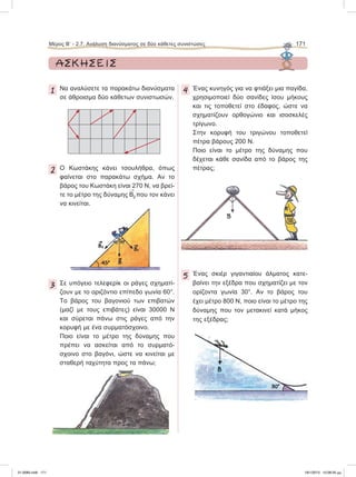 Μέρος Β’ - 2.7. Ανάλυση διανύσματος σε δύο κάθετες συνιστώσες 171
ΑΣΚΗΣΕΙΣ
1 Να αναλύσετε τα παρακάτω διανύσματα
σε άθροισμα δύο κάθετων συνιστωσών.
2 O Kωστάκης κάνει τσουλήθρα, όπως
φαίνεται στο παρακάτω σχήμα. Αν το
βάρος του Κωστάκη είναι 270 Ν, να βρεί-
τε το μέτρο της δύναμης

Β2 που τον κάνει
να κινείται.
3 Σε υπόγειο τελεφερίκ οι ράγες σχηματί-
ζουν με το οριζόντιο επίπεδο γωνία 60°.
Το βάρος του βαγονιού των επιβατών
(μαζί με τους επιβάτες) είναι 30000 Ν
και σύρεται πάνω στις ράγες από την
κορυφή με ένα συρματόσχοινο.
Ποιο είναι το μέτρο της δύναμης που
πρέπει να ασκείται από το συρματό-
σχοινο στο βαγόνι, ώστε να κινείται με
σταθερή ταχύτητα προς τα πάνω;
4 Ένας κυνηγός για να φτιάξει μια παγίδα,
χρησιμοποιεί δύο σανίδες ίσου μήκους
και τις τοποθετεί στο έδαφος, ώστε να
σχηματίζουν ορθογώνιο και ισοσκελές
τρίγωνο.
Στην κορυφή του τριγώνου τοποθετεί
πέτρα βάρους 200 N.
Ποιο είναι το μέτρο της δύναμης που
δέχεται κάθε σανίδα από το βάρος της
πέτρας;
5 Ένας σκιέρ γιγαντιαίου άλματος κατε-
βαίνει την εξέδρα που σχηματίζει με τον
ορίζοντα γωνία 30°. Αν το βάρος του
έχει μέτρο 800 N, ποιο είναι το μέτρο της
δύναμης που τον μετακινεί κατά μήκος
της εξέδρας;
21-0085.indb 171 19/1/2013 10:08:35 μμ
 