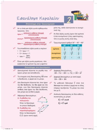 Επανάληψη Κεφαλαίου
2Επανάληψη στην Τριγωνομετρία
Επανάληψη στα Διανύσματα
 Aν ω είναι μια οξεία γωνία ορθογωνίου
τριγώνου, τότε:
ημω =
απέναντι κάθετη πλευρά
υποτείνουσα
συνω=
προσκείμενη κάθετη πλευρά
υποτείνουσα
εφω =
απέναντι κάθετη πλευρά
προσκείμενη κάθετη πλευρά
 Για οποιαδήποτε οξεία γωνία ω ισχύουν:
• 0 < ημω < 1
• 0 < συνω < 1
• εφω =
ημω
συνω
 Όταν μια οξεία γωνία μεγαλώνει, τότε
αυξάνεται το ημίτονό της και η εφαπτο-
μένη της, αλλά ελαττώνεται το συνημί-
τονό της.
 Αν δύο οξείες γωνίες έχουν ίσα ημίτονα
ή ίσα συνημίτονα ή ίσες εφαπτομένες,
τότε οι γωνίες αυτές είναι ίσες.
 Τριγωνομετρικοί αριθμοί 30° − 45° − 60°
30° 45° 60°
ημίτονο
1
2
͙ෆ2
2
͙ෆ3
2
συνημίτονο ͙ෆ3
2
͙ෆ2
2
1
2
εφαπτομένη ͙ෆ3
3
1 ͙ෆ3
 Διανυσματικά λέγονται τα μεγέθη που
έχουν μέτρο και κατεύθυνση.
 Τα στοιχεία ενός διανύσματος 
ΑΒ είναι
η διεύθυνση, η φορά και το μέτρο.
 Δύο διανύσματα λέγονται ίσα, όταν έχουν
την ίδια διεύθυνση, την ίδια φορά και ίσα
μέτρα, ενώ δύο διανύσματα λέγονται
αντίθετα, όταν έχουν την ίδια διεύθυνση,
ίσα μέτρα και αντίθετη φορά.
 Άθροισμα διανυσμάτων.
Α. Η μέθοδος του
πολυγώνου:
Όταν τα διανύσμα-
τα γίνουν διαδοχικά.
Β. Η μέθοδος του
παραλληλογράμμου:
Όταν τα διανύσματα

α,

β, έχουν κοινή αρχή.
 Διαφορά διανυσμάτων.

ΑΒ – 
ΓΔ = 
ΑΒ + (– 
ΓΔ ) = 
ΑΒ + 
ΔΓ
 Διαφορά διανυσμάτων με κοινή αρχή.

ΟΑ – 
ΟΒ = 
ΒΑ
 Το μηδενικό διάνυσμα

0 είναι ένα
διάνυσμα του οποίου η αρχή και το τέλος
(πέρας) ταυτίζονται. Το μέτρο του είναι
ίσο με 0.
 Ανάλυση διανύσματος σε δύο κάθετες
συνιστώσες με μέτρα:
Η

F1Η = Η

FΗ συνθ
Η

F2Η = Η

FΗ ημθ

α

β

γ

δ

α

β

δ
21-0085.indb 172 19/1/2013 10:08:37 μμ
 