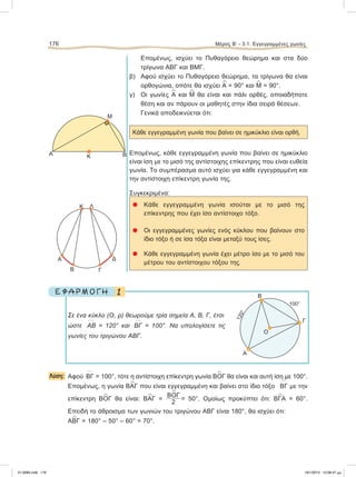 Επομένως, ισχύει το Πυθαγόρειο θεώρημα και στα δύο
τρίγωνα ΑΒΓ και ΒΜΓ.
β) Aφού ισχύει το Πυθαγόρειο θεώρημα, τα τρίγωνα θα είναι
ορθογώνια, οπότε θα ισχύει
∧
Α = 90° και
∧
Μ = 90°.
γ) Οι γωνίες
∧
Α και
∧
Μ θα είναι και πάλι ορθές, οποιαδήποτε
θέση και αν πάρουν οι μαθητές στην ίδια σειρά θέσεων.
Γενικά αποδεικνύεται ότι:
Κάθε εγγεγραμμένη γωνία που βαίνει σε ημικύκλιο είναι ορθή.
Επομένως, κάθε εγγεγραμμένη γωνία που βαίνει σε ημικύκλιο
είναι ίση με το μισό της αντίστοιχης επίκεντρης που είναι ευθεία
γωνία. Το συμπέρασμα αυτό ισχύει για κάθε εγγεγραμμένη και
την αντίστοιχη επίκεντρη γωνία της.
Συγκεκριμένα:
᭹ Kάθε εγγεγραμμένη γωνία ισούται με το μισό της
επίκεντρης που έχει ίσο αντίστοιχο τόξο.
᭹ Οι εγγεγραμμένες γωνίες ενός κύκλου που βαίνουν στο
ίδιο τόξο ή σε ίσα τόξα είναι μεταξύ τους ίσες.
᭹ Κάθε εγγεγραμμένη γωνία έχει μέτρο ίσο με το μισό του
μέτρου του αντίστοιχου τόξου της.
1Ε Φ Α Ρ Μ Ο Γ Η
Σε ένα κύκλο (Ο, ρ) θεωρούμε τρία σημεία Α, Β, Γ, έτσι
ώστε
៣
ΑΒ = 120° και
៣
ΒΓ = 100°. Να υπολογίσετε τις
γωνίες του τριγώνου ΑΒΓ.
Λύση: Αφού
៣
ΒΓ = 100°, τότε η αντίστοιχη επίκεντρη γωνία Β
∧
ΟΓ θα είναι και αυτή ίση με 100°.
Επομένως, η γωνία Β
∧
ΑΓ που είναι εγγεγραμμένη και βαίνει στο ίδιο τόξο
៣
ΒΓ με την
επίκεντρη Β
∧
ΟΓ θα είναι: Β
∧
ΑΓ =
Β
∧
ΟΓ
2
= 50°. Ομοίως προκύπτει ότι: Β
∧
ΓΑ = 60°.
Επειδή το άθροισμα των γωνιών του τριγώνου ΑΒΓ είναι 180°, θα ισχύει ότι:
Α
∧
ΒΓ = 180° – 50° – 60° = 70°.
176 Μέρος Β’ - 3.1. Εγγεγραμμένες γωνίες
Α
B
120°
100°
Γ
Ο
K
B
Δ
Γ
Α
Λ
A BΚ
M
21-0085.indb 176 19/1/2013 10:08:47 μμ
 