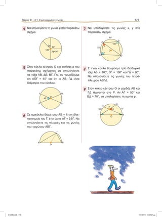 4 Να υπολογίσετε τη γωνία φ στο παρακάτω
σχήμα.
5 Στον κύκλο κέντρου Ο και ακτίνας ρ του
παρακάτω σχήματος να υπολογίσετε
τα τόξα
៣ΑΒ,
៣ΔΒ,
៣ΒΓ,
៣ΓΑ, αν γνωρίζουμε
ότι A
∧
OΓ = 45° και ότι οι ΑΒ, ΓΔ είναι
διάμετροι του κύκλου.
6 Σε ημικύκλιο διαμέτρου ΑΒ = 6 cm δίνε-
ται σημείο του Γ, έτσι ώστε
៣ΑΓ = 2
៣ΒΓ. Να
υπολογίσετε τις πλευρές και τις γωνίες
του τριγώνου ΑΒΓ.
7 Να υπολογίσετε τις γωνίες x, y στο
παρακάτω σχήμα.
8 Σ’ έναν κύκλο θεωρούμε τρία διαδοχικά
τόξα
៣AB = 100°,
៣ΒΓ = 160° και
៣ΓΔ = 80°.
Να υπολογίσετε τις γωνίες του τετρά-
πλευρου ΑΒΓΔ.
9 Στον κύκλο κέντρου Ο οι χορδές ΑΒ και
ΓΔ τέμνονται στο Ρ. Αν
៣AΓ = 50° και
៣ΒΔ = 70°, να υπολογίσετε τη γωνία φ.
90°
2φ
2φ+30°
120°
Α
ΒΓ
Δ
Ο
45°
Γ
Α Β
O
Α
Β Γ
Δ
Ο
70°
80°
y
x
100°
Α
50° 70°
Ρ
ΒΓ
Δ
Ο
φ
Μέρος Β’ - 3.1. Εγγεγραμμένες γωνίες 179
21-0085.indb 179 19/1/2013 10:08:57 μμ
 