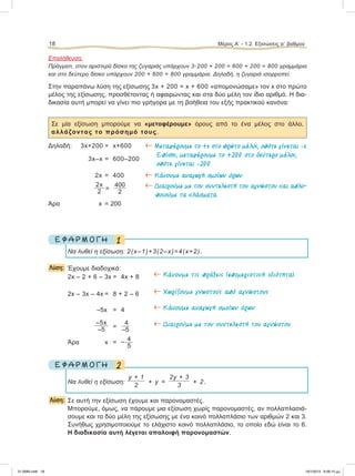 Επαλήθευση:
Πράγματι, στον αριστερό δίσκο της ζυγαριάς υπάρχουν 3ؒ200 + 200 = 600 + 200 = 800 γραμμάρια
και στο δεύτερο δίσκο υπάρχουν 200 + 600 = 800 γραμμάρια. Δηλαδή, η ζυγαριά ισορροπεί.
Στην παραπάνω λύση της εξίσωσης 3x + 200 = x + 600 «απομονώσαμε» τον x στο πρώτο
μέλος της εξίσωσης, προσθέτοντας ή αφαιρώντας και στα δύο μέλη τον ίδιο αριθμό. Η δια-
δικασία αυτή μπορεί να γίνει πιο γρήγορα με τη βοήθεια του εξής πρακτικού κανόνα:
Σε μία εξίσωση μπορούμε να «μεταφέρουμε» όρους από το ένα μέλος στο άλλο,
αλλάζοντας το πρόσημό τους.
Δηλαδή: 3x+200 = x+600
3x–x = 600–200
2x = 400
2x
2 =
400
2
Άρα x = 200
1Ε Φ Α Ρ Μ Ο Γ Η
Nα λυθεί η εξίσωση: 2(x–1)+3(2–x)=4(x+2).
Λύση: Έχουμε διαδοχικά:
2x – 2 + 6 – 3x = 4x + 8 ← Kάνουµε τις πράξεις (επιµεριστική ιδιότητα)
2x – 3x – 4x = 8 + 2 – 6 ← Xωρίζουµε γνωστούς από αγνώστους
–5x = 4 ← Κάνουµε αναγωγή οµοίων όρων
–5x
–5 =
4
–5
← Διαιρούµε µε τον συντελεστή του αγνώστου
Άρα x = – 4
5
2Ε Φ Α Ρ Μ Ο Γ Η
Να λυθεί η εξίσωση:
y + 1
2
+ y =
2y + 3
3
+ 2.
Λύση: Σε αυτή την εξίσωση έχουμε και παρονομαστές.
Μπορούμε, όμως, να πάρουμε μια εξίσωση χωρίς παρονομαστές, αν πολλαπλασιά-
σουμε και τα δύο μέλη της εξίσωσης με ένα κοινό πολλαπλάσιο των αριθμών 2 και 3.
Συνήθως χρησιμοποιούμε το ελάχιστο κοινό πολλαπλάσιο, το οποίο εδώ είναι το 6.
Η διαδικασία αυτή λέγεται απαλοιφή παρονομαστών.
18 Μέρος Α’ - 1.2. Εξισώσεις αЈ βαθμού
← Mεταφέρουµε το +x στο πρώτο µέλος, οπότε γίνεται –x.
Επίσης, µεταφέρουµε το +200 στο δεύτερο µέλος,
οπότε γίνεται –200.
← Κάνουµε αναγωγή οµοίων όρων.
← Διαιρούµε µε τον συντελεστή του αγνώστου και απλο-
ποιούµε τα κλάσµατα.
21-0085.indb 18 19/1/2013 9:58:15 μμ
 