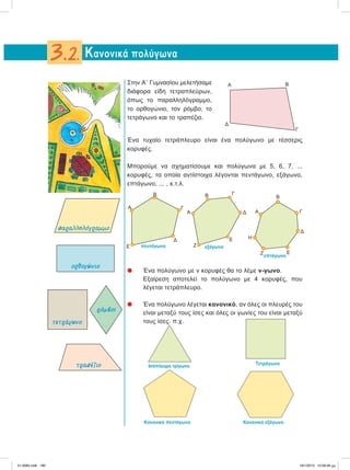 Στην ΑЈ Γυμνασίου μελετήσαμε
διάφορα είδη τετραπλεύρων,
όπως το παραλληλόγραμμο,
το ορθογώνιο, τον ρόμβο, το
τετράγωνο και το τραπέζιο.
Ένα τυχαίο τετράπλευρο είναι ένα πολύγωνο με τέσσερις
κορυφές.
Μπορούμε να σχηματίσουμε και πολύγωνα με 5, 6, 7, ...
κορυφές, τα οποία αντίστοιχα λέγονται πεντάγωνο, εξάγωνο,
επτάγωνο, ... , κ.τ.λ.
᭹ Ένα πολύγωνο με ν κορυφές θα το λέμε ν-γωνο.
Εξαίρεση αποτελεί το πολύγωνο με 4 κορυφές, που
λέγεται τετράπλευρο.
᭹ Ένα πολύγωνο λέγεται κανονικό, αν όλες οι πλευρές του
είναι μεταξύ τους ίσες και όλες οι γωνίες του είναι μεταξύ
τους ίσες. π.χ.
Κανονικά πολύγωνα3.2.
Α Β
Γ
Δ
Α
Β
Γ
Δ
Ε πεντάγωνο
Α
Β
εξάγωνο
Γ
Δ
Ε
Ζ
επτάγωνο
Α
Β
Γ
Δ
ΕΖ
Η
Iσόπλευρο τρίγωνο Τετράγωνο
Κανονικό πεντάγωνο Κανονικό εξάγωνο
παραλληλόγραµµο
ορθογώνιο
τετράγωνο
ρόµβος
τραπέζιο
21-0085.indb 180 19/1/2013 10:09:26 μμ
 