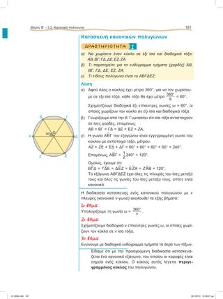 Κατασκευή κανονικών πολυγώνων
1ΔΡΑ ΣΤ ΗΡΙΟ Τ ΗΤ Α
α) Να χωρίσετε έναν κύκλο σε έξι ίσα και διαδοχικά τόξα:
៣ΑΒ,
៣ΒΓ,
៣ΓΔ,
៣ΔΕ,
៣ΕΖ,
៣ΖΑ.
β) Τι παρατηρείτε για τα ευθύγραμμα τμήματα (χορδές) ΑΒ,
ΒΓ, ΓΔ, ΔΕ, ΕΖ, ΖΑ;
γ) Τι είδους πολύγωνο είναι το ΑΒΓΔΕΖ;
Λύση
α) Αφού όλος ο κύκλος έχει μέτρο 360°, για να τον χωρίσου-
με σε έξι ίσα τόξα, κάθε τόξο θα έχει μέτρο
360°
6
= 60°.
Σχηματίζουμε διαδοχικά έξι επίκεντρες γωνίες ω = 60°, οι
οποίες χωρίζουν τον κύκλο σε έξι ίσα και διαδοχικά τόξα.
β) Γνωρίζουμε από την Α’ Γυμνασίου ότι ίσα τόξα αντιστοιχούν
σε ίσες χορδές, επομένως:
ΑΒ = ΒΓ = ΓΔ = ΔΕ = ΕΖ = ΖΑ.
γ) Η γωνία Α
∧
ΒΓ του εξαγώνου είναι εγγεγραμμένη γωνία του
κύκλου με αντίστοιχο τόξο, μέτρου:
៣ΑΖ +
៣ΖΕ +
៣ΕΔ +
៣ΔΓ = 60° + 60° + 60° + 60° = 240°.
Επομένως, Α
∧
ΒΓ =
1
2
240° = 120°.
Ομοίως, έχουμε ότι:
Β
∧
ΓΔ = Γ
∧
ΔΕ = Δ
∧
ΕΖ = Ε
∧
ΖΑ = Ζ
∧
ΑΒ = 120°.
Το εξάγωνο ΑΒΓΔΕΖ έχει όλες τις πλευρές του ίσες μεταξύ
τους και όλες τις γωνίες του ίσες μεταξύ τους, οπότε είναι
κανονικό.
Η διαδικασία κατασκευής ενός κανονικού πολυγώνου με ν
πλευρές (κανονικό ν-γωνο) ακολουθεί τα εξής βήματα:
1o βήµα:
Υπολογίζουμε τη γωνία ω =
360°
ν
.
2o βήµα:
Σχηματίζουμε διαδοχικά ν επίκεντρες γωνίες ω, οι οποίες χωρί-
ζουν τον κύκλο σε ν ίσα τόξα.
3o βήµα:
Ενώνουμε με διαδοχικά ευθύγραμμα τμήματα τα άκρα των τόξων.
Eίδαμε ότι με την προηγούμενη διαδικασία κατασκευά-
ζεται ένα κανονικό εξάγωνο, του οποίου οι κορυφές είναι
σημεία ενός κύκλου. Ο κύκλος αυτός λέγεται περιγε-
γραμμένος κύκλος του πολυγώνου.
Μέρος Β’ - 3.2. Kανονικά πολύγωνα 181
Ο
Δ
Γ
A
Ζ Ε
B
60°
21-0085.indb 181 19/1/2013 10:09:27 μμ
 