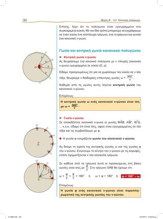 Επίσης, λέμε ότι το πολύγωνο είναι εγγεγραμμένο στο
συγκεκριμένο κύκλο. Με τον ίδιο τρόπο μπορούμε να εγγράψουμε
σε έναν κύκλο ένα ισόπλευρο τρίγωνο, ένα τετράγωνο και γενικά
ένα κανονικό ν-γωνο.
Γωνία και κεντρική γωνία κανονικού πολυγώνου
⌂ Κεντρική γωνία ν-γώνου
Aς θεωρήσουμε ένα κανονικό πολύγωνο με ν πλευρές (κανονικό
ν-γωνο) εγγεγραμμένο σε κύκλο (Ο, ρ).
Eίδαμε προηγουμένως ότι για να χωρίσουμε τον κύκλο σε ν ίσα
τόξα, θεωρούμε ν διαδοχικές επίκεντρες γωνίες ω =
360°
ν
.
Καθεμία από τις γωνίες αυτές λέγεται κεντρική γωνία του
κανονικού ν-γώνου.
Επομένως:
H κεντρική γωνία ω ενός κανονικού ν-γώνου είναι ίση
με ω = 360° .
ν
⌂ Γωνία ν-γώνου
Σε οποιοδήποτε κανονικό ν-γωνο οι γωνίες Μ
∧
ΑΒ, Α
∧
ΒΓ, Β
∧
ΓΔ,
... κ.ο.κ. είδαμε ότι είναι ίσες, αφού είναι εγγεγραμμένες σε ίσα
τόξα και τις συμβολίζουμε με φ.
᭹ Η γωνία φ ονομάζεται γωνία του κανονικού ν-γώνου.
Ας δούμε τη σχέση της κεντρικής γωνίας ω και της γωνίας φ
του ν-γώνου. Ενώνουμε το κέντρο του ν-γώνου με τις κορυφές,
οπότε σχηματίζονται ν ίσα ισοσκελή τρίγωνα.
Σε καθένα από τα τρίγωνα αυτά οι προσκείμενες στη βάση
γωνίες είναι ίσες με
φ
2
. Στο τρίγωνο ΟΑΒ θα έχουμε ότι:
ω +
φ
2
+
φ
2
= 180° ή ω + φ = 180° ή φ = 180° – ω
Επομένως:
Η γωνία φ ενός κανονικού ν-γώνου είναι παραπλη-
ρωματική της κεντρικής γωνίας του ν-γώνου.
182 Μέρος Β’ - 3.2. Kανονικά πολύγωνα
ω
B
Γ
Δ
Μ
φ
φ
φ
φ
φ
O
A
A
B
Γ
Δ
Ε
ρ
ω
ρ
ρ
ρ
Ο ω
ω
A
Μ
B
ΓO
φ
2 φ
2 φ
2
φ
2
φ
2
φ
2
ω
21-0085.indb 182 19/1/2013 10:09:29 μμ
 