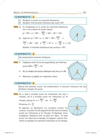 1Ε Φ Α Ρ Μ Ο Γ Η
α) Να βρείτε τη γωνία του κανονικού δεκαγώνου.
β) Να βρείτε ποιο κανονικό πολύγωνο έχει γωνία 162°.
Λύση: α) Αν ονομάσουμε φ τη γωνία του κανονικού δεκαγώνου
και ω την κεντρική του γωνία, έχουμε:
φ = 180°– ω = 180° – 360°
10
= 180° – 36° = 144°.
β) Ισχύει ότι: φ = 180°– ω ή 162° = 180°–
360°
ν
ή
360°
ν
= 180° – 162° ή
360°
ν
= 18° ή ν =
360
18
ή ν = 20.
Δηλαδή, το κανονικό εικοσάγωνο έχει γωνία φ = 162°.
2Ε Φ Α Ρ Μ Ο Γ Η
Να κατασκευαστεί κανονικό πεντάγωνο.
Λύση: ⌂ Γράφουμε κύκλο (Ο, ρ) και σχηματίζουμε μια επίκεντρη
γωνία ΑO
∧
Β =
360°
5
= 72°.
⌂ Με τον διαβήτη θεωρούμε διαδοχικά τόξα ίσα με το
៣ΑΒ.
⌂ Φέρνουμε τις χορδές των παραπάνω τόξων.
3Ε Φ Α Ρ Μ Ο Γ Η
Δίνεται ένα κανονικό ν-γωνο. Να κατασκευάσετε το κανονικό πολύγωνο που έχει
διπλάσιες πλευρές (2ν-γωνο).
Λύση: Αν ω είναι η κεντρική γωνία του πολυγώνου που έχει ν
πλευρές, και θ η κεντρική γωνία του πολυγώνου με 2ν
πλευρές, έχουμε ότι ω =
360°
ν
και θ =
360°
2ν
.
Επομένως, θ =
ω
2
.
Αν φέρουμε τις διχοτόμους των κεντρικών γωνιών του
ν-γώνου, οι γωνίες που θα σχηματιστούν θα είναι οι κεντρικές
γωνίες του πολυγώνου με 2ν πλευρές. Οι διχοτόμοι, όπως
γνωρίζουμε, διέρχονται από τα μέσα των τόξων. Τα μέσα
αυτών των τόξων και οι κορυφές του αρχικού ν-γώνου απο-
τελούν τις κορυφές του κανονικού πολυγώνου με 2ν πλευρές.
Μέρος Β’ - 3.2. Kανονικά πολύγωνα 183
O
Γ
ΒΑ
Δ
Ε
72°
ω φ
O
ω
θ
21-0085.indb 183 19/1/2013 10:09:30 μμ
 