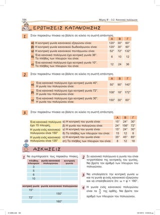 ΕΡΩΤΗΣΕΙΣ ΚΑΤΑΝΟΗΣΗΣ
1. Στον παρακάτω πίνακα να βάλετε σε κύκλο τη σωστή απάντηση.
A B Γ
α) Η κεντρική γωνία κανονικού εξαγώνου είναι: 120° 30° 60°
β) H κεντρική γωνία κανονικού δωδεκάγωνου είναι: 120° 30° 60°
γ) H κεντρική γωνία κανονικού πεντάγωνου είναι: 52° 72° 132°
δ)
Ένα κανονικό πολύγωνο έχει κεντρική γωνία 36°.
Το πλήθος των πλευρών του είναι:
6 10 12
ε)
Ένα κανονικό πολύγωνο έχει κεντρική γωνία 10°.
Το πλήθος των πλευρών του είναι:
12 24 36
2. Στον παρακάτω πίνακα να βάλετε σε κύκλο τη σωστή απάντηση.
A B Γ
α)
Ένα κανονικό πολύγωνο έχει κεντρική γωνία 40°.
Η γωνία του πολυγώνου είναι:
50° 90° 140°
β)
Ένα κανονικό πολύγωνο έχει κεντρική γωνία 72°.
Η γωνία του πολυγώνου είναι:
108° 18° 172°
γ)
Ένα κανονικό πολύγωνο έχει κεντρική γωνία 30°.
Η γωνία του πολυγώνου είναι:
150° 30° 60°
3. Στον παρακάτω πίνακα να βάλετε σε κύκλο τη σωστή απάντηση.
A B Γ
Ένα κανονικό πολύγωνο
έχει 15 πλευρές.
α) Η κεντρική του γωνία είναι:
β) Η γωνία του πολυγώνου είναι:
15°
24°
24°
156°
30°
72°
Η γωνία ενός κανονικού
πολυγώνου είναι 150°
γ) Η κεντρική του γωνία είναι:
δ) Το πλήθος των πλευρών του είναι:
15°
15
24°
12
30°
8
Η γωνία ενός κανονικού
πολυγώνου είναι 135°
ε) Η κεντρική του γωνία είναι:
στ) Το πλήθος των πλευρών του είναι:
35°
8
45°
12
65°
18
184 Μέρος Β’ - 3.2. Kανονικά πολύγωνα
1 Να συμπληρώσετε τους παρακάτω πίνακες.
πλήθος
πλευρών
γωνία κανονικού
πολυγώνου
κεντρική
γωνία
3
5
6
10
κεντρική γωνία γωνία κανονικού πολυγώνου
15°
150°
72°
160°
2 Σε κανονικό πολύγωνο η γωνία του είναι
τετραπλάσια της κεντρικής του γωνίας.
Να βρείτε τον αριθμό των πλευρών του
πολυγώνου.
3 Nα υπολογίσετε την κεντρική γωνία ω
και τη γωνία φ ενός κανονικού εξαγώνου
και να επαληθεύσετε ότι: ω + φ = 180°.
4 H γωνία ενός κανονικού πολυγώνου
είναι τα 5
3
της ορθής. Να βρείτε τον
αριθμό των πλευρών του πολυγώνου.
ΑΣΚΗΣΕΙΣ
21-0085.indb 184 19/1/2013 10:09:35 μμ
 