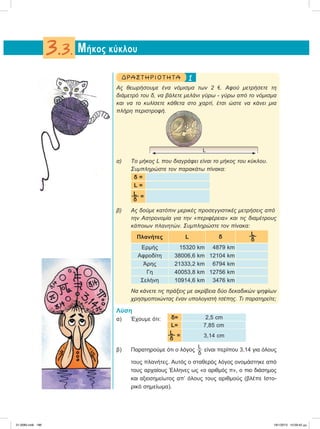 1ΔΡΑ ΣΤ ΗΡΙΟ Τ ΗΤ Α
Ας θεωρήσουμε ένα νόμισμα των 2 e. Αφού μετρήσετε τη
διάμετρό του δ, να βάλετε μελάνι γύρω - γύρω από το νόμισμα
και να το κυλίσετε κάθετα στο χαρτί, έτσι ώστε να κάνει μια
πλήρη περιστροφή.
α) Το μήκος L που διαγράφει είναι το μήκος του κύκλου.
Συμπληρώστε τον παρακάτω πίνακα:
δ =
L =
L
δ
=
β) Ας δούμε κατόπιν μερικές προσεγγιστικές μετρήσεις από
την Αστρονομία για την «περιφέρεια» και τις διαμέτρους
κάποιων πλανητών. Συμπληρώστε τον πίνακα:
Πλανήτες L δ
L
δ
Ερμής 15320 km 4879 km
Aφροδίτη 38006,6 km 12104 km
Άρης 21333,2 km 6794 km
Γη 40053,8 km 12756 km
Σελήνη 10914,6 km 3476 km
Να κάνετε τις πράξεις με ακρίβεια δύο δεκαδικών ψηφίων
χρησιμοποιώντας έναν υπολογιστή τσέπης. Τι παρατηρείτε;
Λύση
α) Έχουμε ότι: δ= 2,5 cm
L= 7,85 cm
L
δ
= 3,14 cm
β) Παρατηρούμε ότι ο λόγος
L
δ
είναι περίπου 3,14 για όλους
τους πλανήτες. Αυτός ο σταθερός λόγος ονομάστηκε από
τους αρχαίους Έλληνες ως «ο αριθμός π», ο πιο διάσημος
και αξιοσημείωτος απ’ όλους τους αριθμούς (βλέπε Ιστο-
ρικό σημείωμα).
Μήκος κύκλου3.3.
L
21-0085.indb 186 19/1/2013 10:09:42 μμ
 
