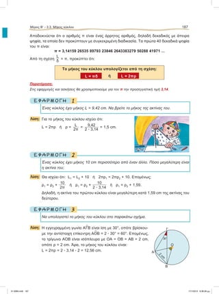 Αποδεικνύεται ότι ο αριθμός π είναι ένας άρρητος αριθμός, δηλαδή δεκαδικός με άπειρα
ψηφία, τα οποία δεν προκύπτουν με συγκεκριμένη διαδικασία. Τα πρώτα 40 δεκαδικά ψηφία
του π είναι:
π = 3,14159 26535 89793 23846 2643383279 50288 41971 ...
Από τη σχέση
L
δ
= π, προκύπτει ότι:
Το μήκος του κύκλου υπολογίζεται από τη σχέση:
ή
Παρατήρηση:
Στις εφαρμογές και ασκήσεις θα χρησιμοποιούμε για τον π την προσεγγιστική τιμή 3,14.
1Ε Φ Α Ρ Μ Ο Γ Η
Ένας κύκλος έχει μήκος L = 9,42 cm. Να βρείτε το μήκος της ακτίνας του.
Λύση: Για το μήκος του κύκλου ισχύει ότι:
L = 2πρ ή ρ =
L
2π
=
9,42
2 ؒ 3,14
= 1,5 cm.
2Ε Φ Α Ρ Μ Ο Γ Η
Ένας κύκλος έχει μήκος 10 cm περισσότερο από έναν άλλο. Πόσο μεγαλύτερη είναι
η ακτίνα του;
Λύση: Θα ισχύει ότι: L1 = L2 + 10 ή 2πρ1 = 2πρ2 + 10. Επομένως:
ρ1 = ρ2 +
10
2π
ή ρ1 = ρ2 +
10
2 ؒ 3,14
ή ρ1 = ρ2 + 1,59.
Δηλαδή, η ακτίνα του πρώτου κύκλου είναι μεγαλύτερη κατά 1,59 cm της ακτίνας του
δεύτερου.
3Ε Φ Α Ρ Μ Ο Γ Η
Να υπολογιστεί το μήκος του κύκλου στο παρακάτω σχήμα.
Λύση: Η εγγεγραμμένη γωνία A
∧
ΓΒ είναι ίση με 30°, οπότε βρίσκου-
με την αντίστοιχη επίκεντρη Α
∧
ΟΒ = 2 ؒ 30° = 60°. Επομένως,
το τρίγωνο ΑΟΒ είναι ισόπλευρο με ΟΑ = ΟΒ = ΑΒ = 2 cm,
οπότε ρ = 2 cm. Άρα, το μήκος του κύκλου είναι:
L = 2πρ = 2 ؒ 3,14 ؒ 2 = 12,56 cm.
Μέρος Β’ - 3.3. Mήκος κύκλου 187
L = πδ L = 2πρ
Γ
Α
Β
Ο
30°
2
cm
21-0085.indb 187 17/1/2013 9:38:28 μμ
 