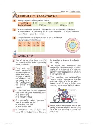 ΕΡΩΤΗΣΕΙΣ ΚΑΤΑΝΟΗΣΗΣ
1. Nα συμπληρώσετε τον παρακάτω πίνακα:
Ακτίνα ρ 5 cm 4 cm 3 cm 9 cm
Μήκος κύκλου L 37,68 cm 12,56 cm
2. Aν τριπλασιάσουμε την ακτίνα ενός κύκλου (Ο, ρ), τότε το μήκος του κύκλου:
Α: διπλασιάζεται Β: τριπλασιάζεται Γ: τετραπλασιάζεται Δ: παραμένει το ίδιο.
Να κυκλώσετε τη σωστή απάντηση.
3. Τρεις ομόκεντροι κύκλοι έχουν ακτίνες ρ, 2ρ, 3ρ αντίστοιχα.
Να συμπληρώσετε τον πίνακα:
L1
L2
L2
L3
L3
L1
L1
2ρ
L2
4ρ
L3
6ρ
188 Μέρος Β’ - 3.3. Mήκος κύκλου
L1
L2
L3
ρ ρ ρ
ΑΣΚΗΣΕΙΣ
1 Ένας κύκλος έχει μήκος 20 cm περισσό-
τερο από έναν άλλο. Πόσο μεγαλύτερη
είναι η ακτίνα του;
2 Γύρω από τον
κορμό ενός αιωνό-
βιου δέντρου τυλί-
γουμε ένα σκοινί.
Μετράμε το σκοινί
και βρίσκουμε ότι
έχει μήκος 3,5 m.
Να υπολογίσετε
την ακτίνα του
κορμού.
3 Οι διάμετροι δύο κύκλων διαφέρουν
κατά 5 cm. Να βρείτε πόσο διαφέρουν:
α) oι ακτίνες τους
β) oι περίμετροί τους.
4 Οι περίμετροι δύο κύκλων έχουν λόγο 2
προς 1. Να βρείτε τον λόγο:
α) των διαμέτρων τους.
β) των ακτίνων τους.
5 Ο λεπτοδείκτης ενός ρολογιού έχει
μήκος 2,5 cm. Να βρείτε πόσο διάστημα
θα διαγράψει το άκρο του λεπτοδείκτη
σε 12 ώρες.
6 Στη μηχανή ενός αυτοκινήτου δύο
τροχαλίες Α, Β συνδέονται με ελαστικό
ιμάντα. Αν ρΑ = 2 cm και ρΒ = 8 cm, να
βρείτε πόσες στροφές θα κάνει η Α, αν η
Β κάνει μία στροφή.
7 Ένας ποδηλάτης, που προετοιμάζεται
για τους αγώνες, προπονείται σε στίβο
σχήματος κύκλου με ακτίνα ρ = 30 m.
Πόσες στροφές θα κάνει σε 3 ώρες προ-
πόνησης, αν κινείται με ταχύτητα 20km/h;
8 Γνωρίζουμε ότι ο Ισημερινός της Γης έχει
μήκος 40.000 km περίπου. Θεωρώντας
ότι η Γη είναι σφαιρική να βρείτε την
ακτίνα της.
21-0085.indb 188 19/1/2013 10:09:46 μμ
 