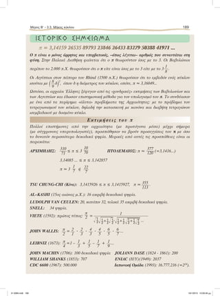 ΙΣΤΟΡΙΚΟ ΣΗΜΕΙΩΜΑ
Ο π είναι ο µόνος άρρητος και υπερβατικός, –όπως λέγεται– αριθµός που συναντάται στη
φύση. Στην Παλαιά Διαθήκη φαίνεται ότι ο π θεωρούνταν ίσος µε το 3. Οι Βαβυλώνιοι
περίπου το 2.000 π.Χ. θεωρούσαν ότι ο π είτε είναι ίσος µε το 3 είτε µε το 3
1
8
.
Οι Αιγύπτιοι στον πάπυρο του Rhind (1500 π.Χ.) θεωρούσαν ότι το εµβαδόν ενός κύκλου
ισούται µε ( 8
9
δ)2
, όπου δ η διάµετρος του κύκλου, οπότε, π ≈ 3,16049...
Ωστόσο, οι αρχαίοι Έλληνες ξέφυγαν από τις «χονδρικές» εκτιµήσεις των Βαβυλωνίων και
των Αιγυπτίων και έδωσαν επιστηµονική µέθοδο για τον υπολογισµό του π. Το συνδύασαν
µε ένα από τα περίφηµα «άλυτα» προβλήµατα της Αρχαιότητας: µε το πρόβληµα του
τετραγωνισµού του κύκλου, δηλαδή την κατασκευή µε κανόνα και διαβήτη τετραγώνου
ισεµβαδικού µε δοσµένο κύκλο.
Εκτιµήσεις του π
Πολλοί επιστήµονες από την αρχαιότητα (µε πρωτόγονα µέσα) µέχρι σήµερα
(µε σύγχρονους υπερυπολογιστές), προσπάθησαν να βρούν προσεγγίσεις του π µε όσο
το δυνατόν περισσότερα δεκαδικά ψηφία. Μερικές από αυτές τις προσπάθειες είναι οι
παρακάτω:
ΑΡΧΙΜΗ∆ΗΣ:
310
71
≤ π ≤ 3
10
70 ΠΤΟΛΕΜΑΙΟΣ: π ≈
377
120 (=3,1416...)
3,14085 ... ≤ π ≤ 3,142857
π ≈ 3
1
7 ή 22
7
TSU CHUNG-CHI (Κίνα): 3,1415926 ≤ π ≤ 3,1415927, π ≈ 355
113
.
AL–KASHI (15ος αιώνας µ.Χ.): 16 ακριβή δεκαδικά ψηφία.
LUDOLPH VAN CEULEN: 20, κατόπιν 32, τελικά 35 ακριβή δεκαδικά ψηφία.
SNELL: 34 ψηφία.
VIETE (1592): πρώτος τύπος:
π
2 =
1
ΊෆΊෆ+ΊෆؒΊෆ+Ίෆ+Ίෆ ...
JOHN WALLIS: π
2
= 2
1
ؒ 2
3
ؒ 4
3
ؒ 4
5
ؒ 6
5
ؒ 6
7
...
LEIBNIZ (1673): π
4
=1 – 1
3
+ 1
5
– 1
7
+ 1
9
...
JOHN MACHIN (1706): 100 δεκαδικά ψηφία JOLIANN DASE (1824 - 1861): 200
WILLIAM SHANKS (1853): 707 ΕΝΙΑC (H/Y)(1949): 2037
CDC 6600 (1967): 500.000 Iαπωνική Οµάδα (1993): 16.777.216 (=224
).
π = 3,14159 26535 89793 23846 26433 83279 50288 41971 ...π = 3,14159 26535 89793 23846 26433 83279 50288 41971 ...
Μέρος Β’ - 3.3. Mήκος κύκλου 189
21-0085.indb 189 19/1/2013 10:09:48 μμ
 