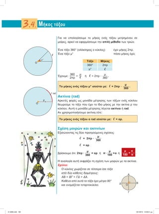 Για να υπολογίσουμε το μήκος ενός τόξου μετρημένου σε
μοίρες, αρκεί να εφαρμόσουμε την απλή μέθοδο των τριών.
Ένα τόξο 360° (ολόκληρος ο κύκλος) έχει μήκος 2πρ.
Ένα τόξο μ° πόσο μήκος έχει;
Τόξο Μήκος
360° 2πρ
μ° ഞ
Έχουμε:
360
2πρ
=
μ
ഞ ή ഞ = 2πρ ؒ
μ
360
.
μ
Το μήκος ενός τόξου μ° ισούται με: ഞ = 2πρ ؒ  .
360
Aκτίνια (rad)
Aρκετές φορές ως μονάδα μέτρησης των τόξων ενός κύκλου
θεωρούμε το τόξο που έχει το ίδιο μήκος με την ακτίνα ρ του
κύκλου. Αυτή η μονάδα μέτρησης λέγεται ακτίνιο ή rad.
Αν χρησιμοποιήσουμε ακτίνια,τότε:
Το μήκος ενός τόξου α rad ισούται με: ഞ = αρ.
Σχέση μοιρών και ακτινίων
Εξισώνοντας τις δύο προηγούμενες σχέσεις:
ഞ = 2πρ ؒ
μ
360
ഞ = αρ
βρίσκουμε ότι: 2πρ ؒ
μ
360
= αρ ή πؒ
μ
180
=α ή
μ α
 = 
180 π
.
Η αναλογία αυτή εκφράζει τη σχέση των μοιρών με τα ακτίνια.
Σχόλιο:
Ο κύκλος χωρίζεται σε τέσσερα ίσα τόξα
από δύο κάθετες διαμέτρους:
៣ΑΒ =
៣ΒΓ =
៣ΓΔ =
៣ΔΑ.
Καθένα από αυτά τα τόξα έχει μέτρο 90°
και ονομάζεται τεταρτοκύκλιο.
Μήκος τόξου3.4.
O
ഞ
μ°
Α
Β
Γ
Δ O
O
ρ
1 rad
21-0085.indb 190 19/1/2013 10:09:51 μμ
 