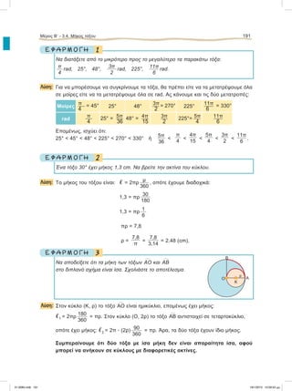 1Ε Φ Α Ρ Μ Ο Γ Η
Να διατάξετε από το μικρότερο προς το μεγαλύτερο τα παρακάτω τόξα:
π
4
rad, 25°, 48°,
3π
2
rad, 225°, 11π
6
rad.
Λύση: Για να μπορέσουμε να συγκρίνουμε τα τόξα, θα πρέπει είτε να τα μετατρέψουμε όλα
σε μοίρες είτε να τα μετατρέψουμε όλα σε rad. Aς κάνουμε και τις δύο μετατροπές:
Μοίρες
π = 45°
4
25° 48°
3π = 270°
2
225°
11π = 330°
6
rad
π
4
5π25° = 
36
4π48° = 
15
3π
2
5π225°= 
4
11π
6
Επομένως, ισχύει ότι:
25° < 45° < 48° < 225° < 270° < 330° ή
5π
36
<
π
4
<
4π
15
<
5π
4
<
3π
2
<
11π
6
.
2Ε Φ Α Ρ Μ Ο Γ Η
Ένα τόξο 30° έχει μήκος 1,3 cm. Να βρείτε την ακτίνα του κύκλου.
Λύση: Το μήκος του τόξου είναι: ഞ = 2πρ
μ
360
, οπότε έχουμε διαδοχικά:
1,3 =πρ
30
180
1,3 =πρ 1
6
πρ =7,8
ρ =
7,8
π
=
7,8
3,14
= 2,48 (cm).
3Ε Φ Α Ρ Μ Ο Γ Η
Nα αποδείξετε ότι τα μήκη των τόξων
៣ΑΟ και
៣ΑΒ
στο διπλανό σχήμα είναι ίσα. Σχολιάστε το αποτέλεσμα.
Λύση: Στον κύκλο (Κ, ρ) το τόξο
៣ΑΟ είναι ημικύκλιο, επομένως έχει μήκος:
ഞ1 = 2πρ
180
360
= πρ. Στον κύκλο (Ο, 2ρ) το τόξο
៣ΑΒ αντιστοιχεί σε τεταρτοκύκλιο,
οπότε έχει μήκος: ഞ2 = 2π ؒ (2ρ) 90
360
= πρ. Άρα, τα δύο τόξα έχουν ίδιο μήκος.
Συμπεραίνουμε ότι δύο τόξα με ίσα μήκη δεν είναι απαραίτητα ίσα, αφού
μπορεί να ανήκουν σε κύκλους με διαφορετικές ακτίνες.
Μέρος Β’ - 3.4. Mήκος τόξου 191
B
Ο Α
ρ
Κ
21-0085.indb 191 19/1/2013 10:09:52 μμ
 
