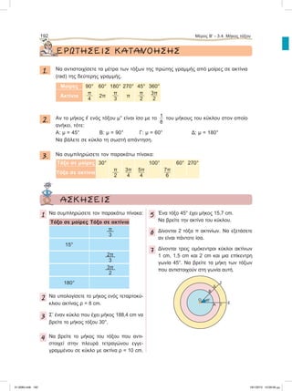 ΕΡΩΤΗΣΕΙΣ ΚΑΤΑΝΟΗΣΗΣ
1. Να αντιστοιχίσετε τα μέτρα των τόξων της πρώτης γραμμής από μοίρες σε ακτίνια
(rad) της δεύτερης γραμμής.
Μοίρες 90° 60° 180° 270° 45° 360°
Ακτίνια
π
4
2π
π
3
π
π
2
3π
2
2. Aν το μήκος ഞ ενός τόξου μ° είναι ίσο με το 1
8
του μήκους του κύκλου στον οποίο
ανήκει, τότε:
Α: μ = 45° Β: μ = 90° Γ: μ = 60° Δ: μ = 180°
Να βάλετε σε κύκλο τη σωστή απάντηση.
3. Να συμπληρώσετε τον παρακάτω πίνακα:
Τόξο σε μοίρες 30° 100° 60° 270°
Τόξο σε ακτίνια
π
2
3π
4
5π
4
7π
6
192 Μέρος Β’ - 3.4. Mήκος τόξου
ΑΣΚΗΣΕΙΣ
1 Nα συμπληρώσετε τον παρακάτω πίνακα:
Τόξο σε μοίρες Τόξο σε ακτίνια
π
3
15°
2π
3
3π
2
180°
2 Nα υπολογίσετε το μήκος ενός τεταρτοκύ-
κλιου ακτίνας ρ = 8 cm.
3 Σ’ έναν κύκλο που έχει μήκος 188,4 cm να
βρείτε το μήκος τόξου 30°.
4 Να βρείτε το μήκος του τόξου που αντι-
στοιχεί στην πλευρά τετραγώνου εγγε-
γραμμένου σε κύκλο με ακτίνα ρ = 10 cm.
5 Ένα τόξο 45° έχει μήκος 15,7 cm.
Να βρείτε την ακτίνα του κύκλου.
6 Δίνονται 2 τόξα π ακτινίων. Να εξετάσετε
αν είναι πάντοτε ίσα.
7 Δίνονται τρεις ομόκεντροι κύκλοι ακτίνων
1 cm, 1,5 cm και 2 cm και μια επίκεντρη
γωνία 45°. Να βρείτε τα μήκη των τόξων
που αντιστοιχούν στη γωνία αυτή.
Α Γ
E
Β
Δ
Ζ
O 45°
21-0085.indb 192 19/1/2013 10:09:56 μμ
 