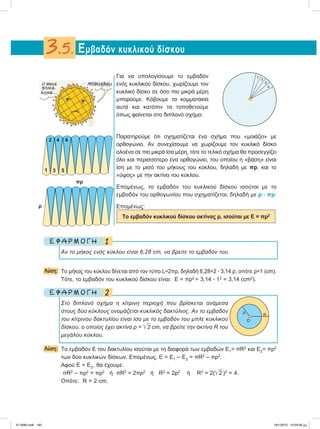 Για να υπολογίσουμε το εμβαδόν
ενός κυκλικού δίσκου, χωρίζουμε τον
κυκλικό δίσκο σε όσο πιο μικρά μέρη
μπορούμε. Κόβουμε τα κομματάκια
αυτά και κατόπιν τα τοποθετούμε
όπως φαίνεται στο διπλανό σχήμα:
Παρατηρούμε ότι σχηματίζεται ένα σχήμα που «μοιάζει» με
ορθογώνιo. Αν συνεχίσουμε να χωρίζουμε τον κυκλικό δίσκο
ολοένα σε πιο μικρά ίσα μέρη, τότε το τελικό σχήμα θα προσεγγίζει
όλο και περισσότερο ένα ορθογώνιο, του οποίου η «βάση» είναι
ίση με το μισό του μήκους του κύκλου, δηλαδή με πρ, και το
«ύψος» με την ακτίνα του κύκλου.
Επομένως, το εμβαδόν του κυκλικού δίσκου ισούται με το
εμβαδόν του ορθογωνίου που σχηματίζεται, δηλαδή με ρ ؒ πρ.
Επομένως:
Το εμβαδόν κυκλικού δίσκου ακτίνας ρ, ισούται με Ε = πρ2
1Ε Φ Α Ρ Μ Ο Γ Η
Αν το μήκος ενός κύκλου είναι 6,28 cm, να βρείτε το εμβαδόν του.
Λύση: Το μήκος του κύκλου δίνεται από τον τύπο L=2πρ, δηλαδή 6,28=2 ؒ 3,14 ρ, οπότε ρ=1 (cm).
Tότε, το εμβαδόν του κυκλικού δίσκου είναι: Ε = πρ2
= 3,14 ؒ 12
= 3,14 (cm2
).
2Ε Φ Α Ρ Μ Ο Γ Η
Στο διπλανό σχήμα η κίτρινη περιοχή που βρίσκεται ανάμεσα
στους δύο κύκλους ονομάζεται κυκλικός δακτύλιος. Αν το εμβαδόν
του κίτρινου δακτυλίου είναι ίσο με το εμβαδόν του μπλε κυκλικού
δίσκου, ο οποίος έχει ακτίνα ρ = ͙ෆ2 cm, να βρείτε την ακτίνα R του
μεγάλου κύκλου.
Λύση: Τo εμβαδόν Ε του δακτυλίου ισούται με τη διαφορά των εμβαδών Ε1= πR2
και E2= πρ2
των δύο κυκλικών δίσκων. Επομένως, Ε = Ε1 – Ε2 = πR2
– πρ2
.
Αφού Ε = Ε2, θα έχουμε:
πR2
– πρ2
= πρ2
ή πR2
= 2πρ2
ή R2
= 2ρ2
ή R2
= 2(͙ෆ2 )2
= 4.
Οπότε: R = 2 cm.
Εμβαδόν κυκλικού δίσκου3.5.
1
2
3
4
O
ρ
R
πρ
ρ
1
2
3
4 6
5
21-0085.indb 193 19/1/2013 10:09:58 μμ
 