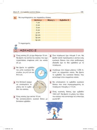 5. Να συμπληρώσετε τον παρακάτω πίνακα:
Ακτίνα ρ Μήκος L Εμβαδόν Ε
1 cm
2 cm
3 cm
4 cm
ρ cm
2ρ cm
3ρ cm
4ρ cm
Τι παρατηρείτε;
Μέρος B’ - 3.5. Eμβαδόν κυκλικού δίσκου 195
ΑΣΚΗΣΕΙΣ
1 Ένας κύκλος (Ο, ρ) έχει διάμετρο 10 cm.
Να βρείτε την ακτίνα του κύκλου που έχει
τετραπλάσια επιφάνεια από τον κύκλο
(Ο, ρ).
2 Να βρείτε το εμβαδόν
του μπλε κυκλικού δα-
κτυλίου, αν ρ=2 cm και
R=3 cm.
3 Στο διπλανό σχήμα
να υπολογίσετε το
μήκος και το εμβα-
δόν του κύκλου.
4 Ένας κύκλος έχει ακτίνα 10 cm.
Να κατασκευάσετε κυκλικό δίσκο με
διπλάσιο εμβαδόν.
5 Ένα τετράγωνο έχει πλευρά 3 cm. Να
βρεθεί (κατά προσέγγιση) η ακτίνα ενός
κυκλικού δίσκου που είναι ισοδύναμος
(δηλαδή έχει το ίδιο εμβαδόν) με το
τετράγωνο.
6 Λυγίζουμε ένα σύρμα μήκους 1,256 m,
ώστε να σχηματίσει κύκλο. Να βρείτε
το εμβαδόν του κυκλικού δίσκου που
αντιστοιχεί στον συρμάτινο κύκλο.
7 Να υπολογίσετε το εμβαδόν κυκλικού
δίσκου που είναι περιγεγραμμένος σε
τετράγωνο πλευράς α = 6 cm.
8 Ένας κυκλικός δίσκος έχει εμβαδόν
144π cm2
. Να βρείτε το μήκος του τόξου
του κύκλου που αντιστοιχεί σε επίκεντρη
γωνία 60°.
O
ρ
R
O
A
B Γ
6cm
8
cm
21-0085.indb 195 19/1/2013 10:10:05 μμ
 