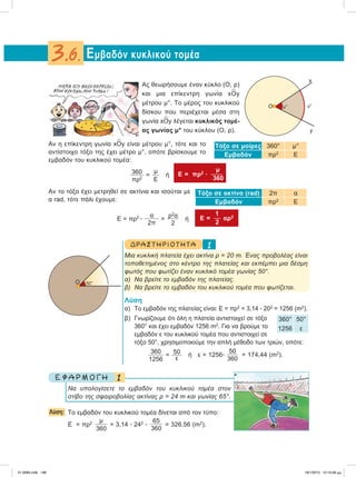 Ας θεωρήσουμε έναν κύκλο (Ο, ρ)
και μια επίκεντρη γωνία x
∧
Οy
μέτρου μ°. Το μέρος του κυκλικού
δίσκου που περιέχεται μέσα στη
γωνία x
∧
Οy λέγεται κυκλικός τομέ-
ας γωνίας μ° του κύκλου (Ο, ρ).
Aν η επίκεντρη γωνία x
∧
Οy είναι μέτρου μ°, τότε και το
αντίστοιχο τόξο της έχει μέτρο μ°, οπότε βρίσκουμε το
εμβαδόν του κυκλικού τομέα:
360
πρ2
=
μ
Ε
ή
μ
E = πρ2
ؒ 
360
Αν το τόξο έχει μετρηθεί σε ακτίνια και ισούται με
α rad, τότε πάλι έχουμε:
E = πρ2
ؒ
α
2π
=
ρ2
α
2
ή
1
E =  αρ2
2
ΔΡΑ ΣΤ ΗΡ ΙΟ Τ ΗΤ Α 1
Mια κυκλική πλατεία έχει ακτίνα ρ = 20 m. Ένας προβολέας είναι
τοποθετημένος στο κέντρο της πλατείας και εκπέμπει μια δέσμη
φωτός που φωτίζει έναν κυκλικό τομέα γωνίας 50°.
α) Να βρείτε το εμβαδόν της πλατείας.
β) Να βρείτε το εμβαδόν του κυκλικού τομέα που φωτίζεται.
Λύση
α) Το εμβαδόν της πλατείας είναι: Ε = πρ2
= 3,14 ؒ 202
= 1256 (m2
).
β) Γνωρίζουμε ότι όλη η πλατεία αντιστοιχεί σε τόξο
360° και έχει εμβαδόν 1256 m2
. Για να βρούμε το
εμβαδόν ε του κυκλικού τομέα που αντιστοιχεί σε
τόξο 50°, χρησιμοποιούμε την απλή μέθοδο των τριών, οπότε:
360
1256
= 50
ε
ή ε = 1256ؒ
50
360
= 174,44 (m2
).
1Ε Φ Α Ρ Μ Ο Γ Η
Nα υπολογίσετε το εμβαδόν του κυκλικού τομέα στον
στίβο της σφαιροβολίας ακτίνας ρ = 24 m και γωνίας 65°.
Λύση: Το εμβαδόν του κυκλικού τομέα δίνεται από τον τύπο:
Ε = πρ2 μ
360
= 3,14 ؒ 242
ؒ
65
360
= 326,56 (m2
).
Εμβαδόν κυκλικού τομέα3.6.
Τόξο σε μοίρες 360° μ°
Eμβαδόν πρ2
Ε
Τόξο σε ακτίνα (rad) 2π α
Eμβαδόν πρ2
Ε
360° 50°
1256 ε
Ο
x
y
μ°μ°
Ο 50°
21-0085.indb 196 19/1/2013 10:10:08 μμ
 