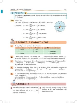2Ε Φ Α Ρ Μ Ο Γ Η
O παρακάτω κύκλος έχει διάμετρο ΑΒ και εμβαδόν 40 cm2
. Nα υπολογίσετε τα εμβαδά
Ε1, Ε2, Ε3, Ε4.
Λύση: Έχουμε ότι:
Δ
∧
ΟΓ = 30°, Γ
∧
ΟΒ = 90° και Δ
∧
ΟΑ = 90° – Δ
∧
ΟΓ = 90° – 30° = 60°
Επομένως: Ε1 = (πρ2
) 180
360
= 40 ؒ 1
2
= 20 (cm2
).
Ε2 = (πρ2
)
90
360
= 40 ؒ 1
4
= 10 (cm2
).
Ε3 = (πρ2
)
30
360
= 40 ؒ
1
12
= 3,33 (cm2
).
Ε4 = (πρ2
)
60
360
= 40 ؒ
1
6
= 6,67 (cm2
).
ΕΡΩΤΗΣΕΙΣ ΚΑΤΑΝΟΗΣΗΣ
1. Nα συμπληρώσετε τον παρακάτω πίνακα:
ακτίνα κύκλου γωνία κυκλικού τομέα εμβαδόν κυκλικού τομέα
ρ = 2 cm μ = 60°
μ = 45° Ε = 8π cm2
ρ = 3 cm Ε = 3π cm2
2. Σ’ έναν κύκλο κέντρου Ο και ακτίνας ρ = ........ (cm) ο κυκλικός τομέας γωνίας 120°
έχει μήκος τόξου 6π (cm) και εμβαδόν ............. (cm2
). Να συμπληρώσετε τα κενά.
3. Η ακτίνα ενός κύκλου είναι 12 cm. Ένας κυκλικός τομέας γωνίας 60° έχει εμβαδόν:
Α: 24π (cm2
) B: 36π (cm2
) Γ: 54π (cm2
) Δ: 108π (cm2
).
Nα κυκλώσετε τη σωστή απάντηση.
4. Αν το εμβαδόν κυκλικού τομέα είναι 12,56 cm2
και η γωνία του είναι 90°, η ακτίνα του
κύκλου είναι: Α: 2 cm, Β: 4 cm, Γ: 9 cm, Δ: 7 cm.
Να κυκλώσετε τη σωστή απάντηση.
5. Αν τριπλασιάσουμε την ακτίνα ενός κύκλου (Ο, ρ), τότε το εμβαδόν ενός κυκλικού
τομέα του κύκλου:
Α: διπλασιάζεται Β: τριπλασιάζεται Γ: εξαπλασιάζεται Δ: εννιαπλασιάζεται.
Να κυκλώσετε τη σωστή απάντηση.
Μέρος Β’ - 3.6. Eμβαδόν κυκλικού τομέα 197
Α
Ε1
Ε2
Ε3
Ε4
Δ
Γ
Β
30°
Ο
ΑΣΚΗΣΕΙΣ
1 Να υπολογιστεί η γωνία κυκλικού τομέα
που έχει εμβαδόν ίσο με το
1
8
του
εμβαδού του κύκλου.
2 Ένας κυκλικός τομέας γωνίας 30° έχει
εμβαδόν 1 m2
. Να υπολογίσετε την
ακτίνα του κύκλου.
21-0085.indb 197 19/1/2013 10:10:10 μμ
 