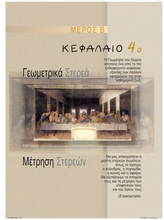 Mέτρηση Στερεών
Γεωμετρικά Στερεά
H Γεωμετρία του Xώρου
αποτελεί ένα από τα πιο
ενδιαφέροντα κεφάλαια,
εξαιτίας των πολλών
εφαρμογών της στην
καθημερινή ζωή.
Θα μας απασχολήσει η
μελέτη στερεών σωμάτων,
όπως τo πρίσμα,
ο κύλινδρος, η πυραμίδα,
ο κώνος και η σφαίρα.
Θα εξετάσουμε τα στοιχεία
τους και τη μέτρηση των
επιφανειών τους
και του όγκου τους
(Στερεομετρία).
ΜΕΡΟΣ ΒЈ
ΚΕΦΑΛΑΙΟ 4ο
21-0085.indb 199 19/1/2013 10:10:19 μμ
 