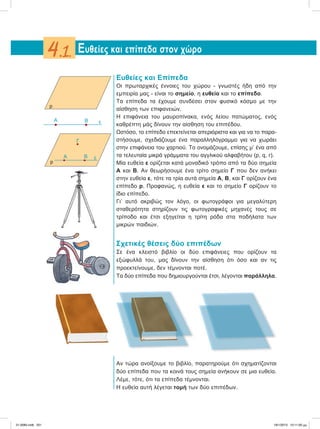 Ευθείες και Επίπεδα
Οι πρωταρχικές έννοιες του χώρου - γνωστές ήδη από την
εμπειρία μας - είναι το σημείο, η ευθεία και το επίπεδο.
Τα επίπεδα τα έχουμε συνδέσει στον φυσικό κόσμο με την
αίσθηση των επιφανειών.
Η επιφάνεια του μαυροπίνακα, ενός λείου πατώματος, ενός
καθρέπτη μάς δίνουν την αίσθηση του επιπέδου.
Ωστόσο, το επίπεδο επεκτείνεται απεριόριστα και για να το παρα-
στήσουμε, σχεδιάζουμε ένα παραλληλόγραμμο για να χωράει
στην επιφάνεια του χαρτιού. Το ονομάζουμε, επίσης μ’ ένα από
τα τελευταία μικρά γράμματα του αγγλικού αλφαβήτου (p, q, r).
Μία ευθεία ε ορίζεται κατά μοναδικό τρόπο από τα δύο σημεία
Α και Β. Αν θεωρήσουμε ένα τρίτο σημείο Γ που δεν ανήκει
στην ευθεία ε, τότε τα τρία αυτά σημεία Α, Β, και Γ ορίζουν ένα
επίπεδο p. Προφανώς, η ευθεία ε και το σημείο Γ ορίζουν το
ίδιο επίπεδο.
Γι’ αυτό ακριβώς τον λόγο, οι φωτογράφοι για μεγαλύτερη
σταθερότητα στηρίζουν τις φωτογραφικές μηχανές τους σε
τρίποδο και έτσι εξηγείται η τρίτη ρόδα στα ποδήλατα των
μικρών παιδιών.
Σχετικές θέσεις δύο επιπέδων
Σε ένα κλειστό βιβλίο οι δύο επιφάνειες που ορίζουν τα
εξώφυλλά του, μας δίνουν την αίσθηση ότι όσο και αν τις
προεκτείνουμε, δεν τέμνονται ποτέ.
Τα δύο επίπεδα που δημιουργούνται έτσι, λέγονται παράλληλα.
Αν τώρα ανοίξουμε το βιβλίο, παρατηρούμε ότι σχηματίζονται
δύο επίπεδα που τα κοινά τους σημεία ανήκουν σε μια ευθεία.
Λέμε, τότε, ότι τα επίπεδα τέμνονται.
Η ευθεία αυτή λέγεται τομή των δύο επιπέδων.
Ευθείες και επίπεδα στον χώρο4.1.
p
B εA
p
A B ε
Γ
21-0085.indb 201 19/1/2013 10:11:00 μμ
 