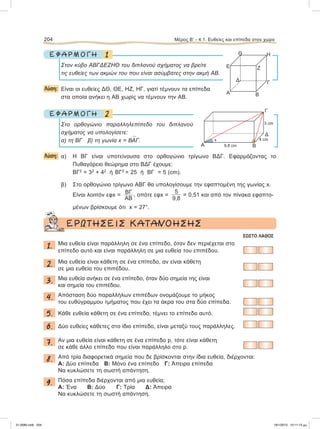 1Ε Φ Α Ρ Μ Ο Γ Η
Στον κύβο ΑΒΓΔΕΖΗΘ του διπλανού σχήματος να βρείτε
τις ευθείες των ακμών του που είναι ασύμβατες στην ακμή ΑΒ.
Λύση: Είναι οι ευθείες ΔΘ, ΘΕ, ΗΖ, ΗΓ, γιατί τέμνουν τα επίπεδα
στα οποία ανήκει η ΑΒ χωρίς να τέμνουν την ΑΒ.
2Ε Φ Α Ρ Μ Ο Γ Η
Στο ορθογώνιο παραλληλεπίπεδο του διπλανού
σχήματος να υπολογίσετε:
α) τη ΒΓ β) τη γωνία x = Β
∧
ΑΓ.
Λύση: α) H ΒΓ είναι υποτείνουσα στο ορθογώνιο τρίγωνο ΒΔΓ. Εφαρμόζοντας το
Πυθαγόρειο θεώρημα στο ΒΔΓ έχουμε:
ΒΓ2
= 32
+ 42
ή ΒΓ2
= 25 ή ΒΓ = 5 (cm).
β) Στο ορθογώνιο τρίγωνο ΑΒΓ θα υπολογίσουμε την εφαπτομένη της γωνίας x.
Είναι λοιπόν εφx = ΒΓ
ΑΒ
, οπότε εφx =
5
9,8
= 0,51 και από τον πίνακα εφαπτο-
μένων βρίσκουμε ότι x = 27°.
ΕΡΩΤΗΣΕΙΣ ΚΑΤΑΝΟΗΣΗΣ
ΣΩΣΤΟ ΛΑΘΟΣ
1. Μια ευθεία είναι παράλληλη σε ένα επίπεδο, όταν δεν περιέχεται στο
επίπεδο αυτό και είναι παράλληλη σε μια ευθεία του επιπέδου.
2. Μια ευθεία είναι κάθετη σε ένα επίπεδο, αν είναι κάθετη
σε μια ευθεία του επιπέδου.
3. Μια ευθεία ανήκει σε ένα επίπεδο, όταν δύο σημεία της είναι
και σημεία του επιπέδου.
4. Απόσταση δύο παραλλήλων επιπέδων ονομάζουμε το μήκος
του ευθύγραμμου τμήματος που έχει τα άκρα του στα δύο επίπεδα.
5. Κάθε ευθεία κάθετη σε ένα επίπεδο, τέμνει το επίπεδο αυτό.
6. Δύο ευθείες κάθετες στο ίδιο επίπεδο, είναι μεταξύ τους παράλληλες.
7. Αν μια ευθεία είναι κάθετη σε ένα επίπεδο p, τότε είναι κάθετη
σε κάθε άλλο επίπεδο που είναι παράλληλο στο p.
8. Από τρία διαφορετικά σημεία που δε βρίσκονται στην ίδια ευθεία, διέρχονται:
Α: Δύο επίπεδα Β: Μόνο ένα επίπεδο Γ: Άπειρα επίπεδα
Nα κυκλώσετε τη σωστή απάντηση.
9. Πόσα επίπεδα διέρχονται από μια ευθεία;
Α: Ένα Β: Δύο Γ: Τρία Δ: Άπειρα
Να κυκλώσετε τη σωστή απάντηση.
204 Μέρος Β’ - 4.1. Ευθείες και επίπεδα στον χώρο
Α B
Ε
Θ Η
Ζ
ΓΔ
B
Γ
Δ
Α 9,8 cm
4 cm
3 cm
x
21-0085.indb 204 19/1/2013 10:11:13 μμ
 
