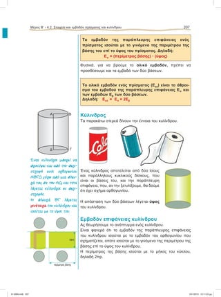 Το εμβαδόν της παράπλευρης επιφάνειας ενός
πρίσματος ισούται με το γινόμενο της περιμέτρου της
βάσης του επί το ύψος του πρίσματος. Δηλαδή:
Επ = (περίμετρος βάσης) ؒ (ύψος)
Φυσικά, για να βρούμε το ολικό εμβαδόν, πρέπει να
προσθέσουμε και τα εμβαδά των δύο βάσεων.
Το ολικό εμβαδόν ενός πρίσματος (Εολ) είναι το άθροι-
σμα του εμβαδού της παράπλευρης επιφάνειας Επ και
των εμβαδών Εβ των δύο βάσεων.
Δηλαδή: Εολ = Επ + 2Εβ
Κύλινδρος
Τα παρακάτω στερεά δίνουν την έννοια του κυλίνδρου.
Ένας κύλινδρος αποτελείται από δύο ίσους
και παράλληλους κυκλικούς δίσκους, που
είναι οι βάσεις του, και την παράπλευρη
επιφάνεια, που, αν την ξετυλίξουμε, θα δούμε
ότι έχει σχήμα ορθογωνίου.
Η απόσταση των δύο βάσεων λέγεται ύψος
του κυλίνδρου.
Εμβαδόν επιφάνειας κυλίνδρου
Ας θεωρήσουμε το ανάπτυγμα ενός κυλίνδρου.
Είναι φανερό ότι το εμβαδόν της παράπλευρης επιφάνειας
του κυλίνδρου ισούται με το εμβαδόν του ορθογωνίου που
σχηματίζεται, οπότε ισούται με το γινόμενο της περιμέτρου της
βάσης επί το ύψος του κυλίνδρου.
Η περίμετρος της βάσης ισούται με το μήκος του κύκλου,
δηλαδή 2πρ.
Μέρος Β’ - 4.2. Στοιχεία και εμβαδόν πρίσματος και κυλίνδρου 207
Ένας κύλινδρος µπορεί να
προκύψει και από την περι-
στροφή ενός ορθογωνίου
ABΓΔ γύρω από µια πλευ-
ρά του, π.χ. την AΔ, και τότε
λέγεται κύλινδρος εκ περι-
στροφής.
H πλευρά BΓ λέγεται
γενέτειρα του κυλίνδρου και
ισούται µε το ύψος του.
περίµετρος βάσης
ύψος
Δ
Α Β
Γ
21-0085.indb 207 19/1/2013 10:11:22 μμ
 