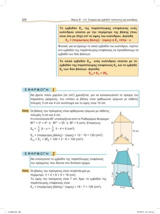 Το εμβαδόν Επ της παράπλευρης επιφάνειας ενός
κυλίνδρου ισούται με την περίμετρο της βάσης (που
είναι ίση με 2πρ) επί το ύψος του κυλίνδρου. Δηλαδή
Επ = (περίμετρος βάσης) ؒ (ύψος) ή Επ =2πρ ؒ υ
Φυσικά, για να βρούμε το ολικό εμβαδόν του κυλίνδρου, πρέπει
στο εμβαδόν της παράπλευρης επιφάνειας να προσθέσουμε τα
εμβαδά των δύο βάσεων.
Το ολικό εμβαδόν Εολ ενός κυλίνδρου ισούται με το
εμβαδόν της παράπλευρης επιφάνειας Επ και τα εμβαδά
Εβ των δύο βάσεων. Δηλαδή:
Εολ = Επ + 2Εβ
1Ε Φ Α Ρ Μ Ο Γ Η
Να βρείτε πόσο χαρτόνι (σε cm2
) χρειάζεται, για να κατασκευαστεί το πρίσμα του
παρακάτω σχήματος, του οποίου οι βάσεις είναι ορθογώνια τρίγωνα με κάθετες
πλευρές 3 cm και 4 cm αντίστοιχα και το ύψος είναι 10 cm.
Λύση: Οι βάσεις του πρίσματος είναι ορθογώνια τρίγωνα με κάθετες
πλευρές 3 cm και 4 cm.
Η υποτείνουσα ΒΓ υπολογίζεται από το Πυθαγόρειο θεώρημα:
ΒΓ2
= 32
+ 42
ή ΒΓ2
= 25 ή ΒΓ = 5 (cm). Eπομένως:
Εβ =
1
2
β ؒ υ =
1
2
3 ؒ 4 = 6 (cm2
).
Επ = (περίμετρος βάσης) ؒ (ύψος) = 12 ؒ 10 = 120 (cm2
).
Εολ = Επ + 2Εβ = 120 + 2 ؒ 6 = 132 (cm2
).
2Ε Φ Α Ρ Μ Ο Γ Η
Να υπολογιστεί το εμβαδόν της παράπλευρης επιφάνειας
του πρίσματος που δίνεται στο διπλανό σχήμα.
Λύση: Οι βάσεις του πρίσματος είναι τετράπλευρα με
περίμετρο: 3 + 4 + 6 + 5 = 18 (cm).
Το ύψος του πρίσματος είναι 7 cm. Άρα, το εμβαδόν της
παράπλευρης επιφάνειας είναι:
Επ = (περίμετρος βάσης) ؒ (ύψος) = 18 ؒ 7 = 126 (cm2
).
208 Μέρος Β’ - 4.2. Στοιχεία και εμβαδόν πρίσματος και κυλίνδρου
6 cm
3 cm
7cm
5cm
4cm
E Z
Θ
Α
H
Δ Γ
Β
10 cm
Α
B
3
cm
4
cm
Γ
Δ
Ε
Ζ
21-0085.indb 208 19/1/2013 10:11:24 μμ
 