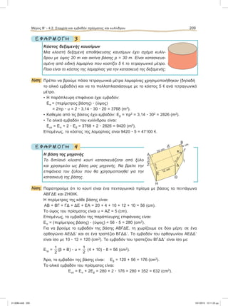 3Ε Φ Α Ρ Μ Ο Γ Η
Κόστος δεξαμενής καυσίμων
Μια κλειστή δεξαμενή αποθήκευσης καυσίμων έχει σχήμα κυλίν-
δρου με ύψος 20 m και ακτίνα βάσης ρ = 30 m. Είναι κατασκευα-
σμένη από ειδική λαμαρίνα που κοστίζει 5 e το τετραγωνικό μέτρο.
Ποιο είναι το κόστος της λαμαρίνας για την κατασκευή της δεξαμενής;
Λύση: Πρέπει να βρούμε πόσα τετραγωνικά μέτρα λαμαρίνας χρησιμοποιήθηκαν (δηλαδή
το ολικό εμβαδόν) και να το πολλαπλασιάσουμε με το κόστος 5 e ανά τετραγωνικό
μέτρο.
• Η παράπλευρη επιφάνεια έχει εμβαδόν:
Επ = (περίμετρος βάσης) ؒ (ύψος)
= 2πρ ؒ υ = 2 ؒ 3,14 ؒ 30 ؒ 20 = 3768 (m2
).
• Καθεμία από τις βάσεις έχει εμβαδόν: Εβ = πρ2
= 3,14 ؒ 302
= 2826 (m2
).
• Το ολικό εμβαδόν του κυλίνδρου είναι:
Εολ = Επ + 2 ؒ Εβ = 3768 + 2 ؒ 2826 = 9420 (m2
).
Επομένως, το κόστος της λαμαρίνας είναι 9420 ؒ 5 = 47100 e.
4Ε Φ Α Ρ Μ Ο Γ Η
Η βάση της μηχανής
Το διπλανό κλειστό κουτί κατασκευάζεται από ξύλο
και χρησιμεύει ως βάση μιας μηχανής. Να βρείτε την
επιφάνεια του ξύλου που θα χρησιμοποιηθεί για την
κατασκευή της βάσης.
Λύση: Παρατηρούμε ότι το κουτί είναι ένα πενταγωνικό πρίσμα με βάσεις τα πεντάγωνα
ΑΒΓΔΕ και ΖΗΘΙΚ.
Η περίμετρος της κάθε βάσης είναι:
ΑΒ + ΒΓ + ΓΔ + ΔΕ + ΕΑ = 20 + 4 + 10 + 12 + 10 = 56 (cm).
Το ύψος του πρίσματος είναι υ = ΑΖ = 5 (cm).
Επομένως, το εμβαδόν της παράπλευρης επιφάνειας είναι:
Επ = (περίμετρος βάσης) ؒ (ύψος) = 56 ؒ 5 = 280 (cm2
).
Για να βρούμε το εμβαδόν της βάσης ΑΒΓΔΕ, τη χωρίζουμε σε δύο μέρη: σε ένα
ορθογώνιο ΑΕΔΔЈ και σε ένα τραπέζιο ΒΓΔΔЈ. Το εμβαδόν του ορθογωνίου ΑΕΔΔЈ
είναι ίσο με 10 ؒ 12 = 120 (cm2
). Το εμβαδόν του τραπεζίου ΒΓΔΔЈ είναι ίσο με:
Ετρ =
1
2
(β + Β) ؒ υ =
1
2
(4 + 10) ؒ 8 = 56 (cm2
).
Άρα, το εμβαδόν της βάσης είναι: Εβ = 120 + 56 = 176 (cm2
).
Το ολικό εμβαδόν του πρίσματος είναι:
Εολ = Επ + 2Εβ = 280 + 2 ؒ 176 = 280 + 352 = 632 (cm2
).
Μέρος Β’ - 4.2. Στοιχεία και εμβαδόν πρίσματος και κυλίνδρου 209
5cm
٘
٘
E
H
12 cm
20 cm
4 cm
10cm
10cm
Θ
Ι
ΔЈ
Γ
Β
Ζ
Α
Κ
Δ
21-0085.indb 209 19/1/2013 10:11:25 μμ
 