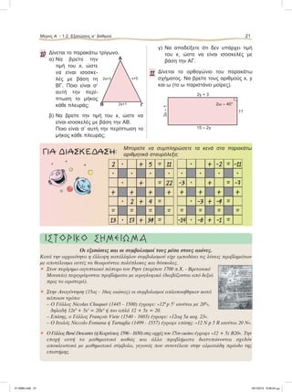 Μέρος Α’ - 1.2. Εξισώσεις αЈ βαθμού 21
10 Δίνεται το παρακάτω τρίγωνο.
α) Να βρείτε την
τιμή του x, ώστε
να είναι ισοσκε-
λές με βάση τη
ΒΓ. Ποιο είναι σ’
αυτή την περί-
πτωση το μήκος
κάθε πλευράς;
β) Να βρείτε την τιμή του x, ώστε να
είναι ισοσκελές με βάση την ΑΒ.
Ποιο είναι σ’ αυτή την περίπτωση το
μήκος κάθε πλευράς;
γ) Να αποδείξετε ότι δεν υπάρχει τιμή
του x, ώστε να είναι ισοσκελές με
βάση την ΑΓ.
11 Δίνεται το ορθογώνιο του παρακάτω
σχήματος. Να βρείτε τους αριθμούς x, y
και ω (το ω παριστάνει μοίρες).
Α
Β Γ2x+1
x+52x+3
2y + 3
15 – 2y
11
3x–1
2ω – 40°
٘
Mπορείτε να συμπληρώσετε τα κενά στα παρακάτω
αριθμητικά σταυρόλεξα;ΓΙΑ ΔΙΑΣΚΕΔΑΣΗ:
• + 5 = 11
• • •
• + = 22
+ + +
• 2 + 4 =
= = =
• 17 + 39 =
2
•
+
=
13
• + -2 = -11
• • •
• + = -7
+ + +
• -3 + -9 =
= = =
• -6 + -1 =
•
-3
+
=
-14
ΙΣΤΟΡΙΚΟ ΣΗΜΕΙΩΜΑ
Οι εξισώσεις και οι συµβολισµοί τους µέσα στους αιώνες.
Κατά την αρχαιότητα η έλλειψη κατάλληλου συµβολισµού είχε εµποδίσει τις λύσεις προβληµάτων
µε αποτέλεσµα αυτές να θεωρούνται πολύπλοκες και δύσκολες.
• Στον περίφηµο αιγυπτιακό πάπυρο του Ρηντ (περίπου 1700 π.Χ. - Βρετανικό
Μουσείο) περιγράφονται προβλήµατα µε ιερογλυφικά (διαβάζονται από δεξιά
προς τα αριστερά).
• Στην Αναγέννηση (15ος - 16ος αιώνας) οι συµβολισµοί απλοποιήθηκαν κατά
κάποιον τρόπο:
– Ο Γάλλος Nicolas Chuquet (1445 - 1500) έγραφε: «120
p 51
ισούται µε 200
»,
δηλαδή 12x0
+ 5x1
= 20x0
ή πιο απλά 12 + 5x = 20.
– Eπίσης, ο Γάλλος François Viete (1540 - 1603) έγραφε: «12αq 5a aeq. 23».
– O Iταλός Niccolo Fontana ή Tartaglia (1499 - 1557) έγραφε επίσης: «12 Ν p 5 R ισούται 20 Ν».
• Ο Γάλλος René Descartes (ή Καρτέσιος 1596 - 1650) στις αρχές του 17ου αιώνα έγραφε «12 + 5z Β20». Την
εποχή αυτή τα µαθηµατικά καθώς και άλλα προβλήµατα διατυπώνονται σχεδόν
αποκλειστικά µε µαθηµατικά σύµβολα, γεγονός που συνετέλεσε στην αλµατώδη πρόοδο της
επιστήµης.
21-0085.indb 21 19/1/2013 9:58:24 μμ
 