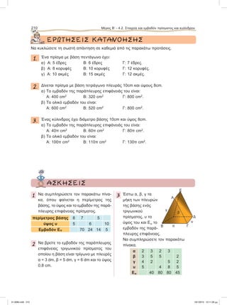 ΕΡΩΤΗΣΕΙΣ ΚΑΤΑΝΟΗΣΗΣ
Να κυκλώσετε τη σωστή απάντηση σε καθεμιά από τις παρακάτω προτάσεις.
1. Ένα πρίσμα με βάση πεντάγωνο έχει:
α) A: 5 έδρες Β: 6 έδρες Γ: 7 έδρες.
β) A: 8 κορυφές Β: 10 κορυφές Γ: 12 κορυφές.
γ) A: 10 ακμές Β: 15 ακμές Γ: 12 ακμές.
2. Δίνεται πρίσμα με βάση τετράγωνο πλευράς 10cm και ύψους 8cm.
α) Το εμβαδόν της παράπλευρης επιφάνειάς του είναι:
A: 400 cm2
Β: 320 cm2
Γ: 800 cm2
.
β) Το ολικό εμβαδόν του είναι:
A: 600 cm2
Β: 520 cm2
Γ: 800 cm2
.
3. Ένας κύλινδρος έχει διάμετρο βάσης 10cm και ύψος 8cm.
α) Το εμβαδόν της παράπλευρης επιφάνειάς του είναι:
A: 40π cm2
Β: 60π cm2
Γ: 80π cm2
.
β) Το ολικό εμβαδόν του είναι:
A: 100π cm2
Β: 110π cm2
Γ: 130π cm2
.
210 Μέρος Β’ - 4.2. Στοιχεία και εμβαδόν πρίσματος και κυλίνδρου
ΑΣΚΗΣΕΙΣ
1 Να συμπληρώσετε τον παρακάτω πίνα-
κα, όπου φαίνεται η περίμετρος της
βάσης, το ύψος και το εμβαδόν της παρά-
πλευρης επιφάνειας πρίσματος.
περίμετρος βάσης 8 7 5
ύψος υ 5 6 10
Εμβαδόν Επ 70 24 14 5
2 Να βρείτε το εμβαδόν της παράπλευρης
επιφάνειας τριγωνικού πρίσματος του
οποίου η βάση είναι τρίγωνο με πλευρές
α = 3 dm, β = 5 dm, γ = 6 dm και το ύψος
0,8 cm.
3 Έστω α, β, γ τα
μήκη των πλευρών
της βάσης ενός
τριγωνικού
πρίσματος, υ το
ύψος του και Επ το
εμβαδόν της παρά-
πλευρης επιφάνειας.
Να συμπληρώσετε τον παρακάτω
πίνακα.
α 2 3 2 3
β 3 5 5 2
γ 4 2 5 2
υ 5 4 8 5
Επ 40 80 80 45
Ε
γ
β
α
υ
Δ
Α
Β Γ
21-0085.indb 210 19/1/2013 10:11:28 μμ
 