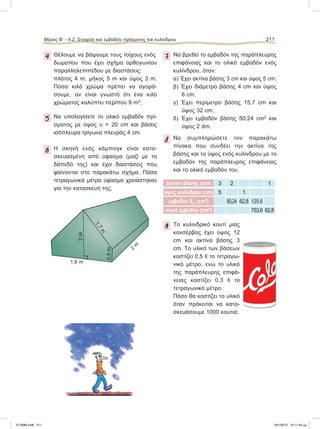 4 Θέλουμε να βάψουμε τους τοίχους ενός
δωματίου που έχει σχήμα ορθογωνίου
παραλληλεπιπέδου με διαστάσεις:
πλάτος 4 m, μήκος 5 m και ύψος 3 m.
Πόσα κιλά χρώμα πρέπει να αγορά-
σουμε, αν είναι γνωστό ότι ένα κιλό
χρώματος καλύπτει περίπου 9 m2
;
5 Nα υπολογίσετε το ολικό εμβαδόν πρί-
σματος με ύψος υ = 20 cm και βάσεις
ισόπλευρα τρίγωνα πλευράς 4 cm.
6 H σκηνή ενός κάμπινγκ είναι κατα-
σκευασμένη από ύφασμα (μαζί με το
δάπεδό της) και έχει διαστάσεις που
φαίνονται στο παρακάτω σχήμα. Πόσα
τετραγωνικά μέτρα ύφασμα χρειάστηκαν
για την κατασκευή της;
7 Να βρεθεί το εμβαδόν της παράπλευρης
επιφάνειας και το ολικό εμβαδόν ενός
κυλίνδρου, όταν:
α) Έχει ακτίνα βάσης 3 cm και ύψος 5 cm.
β) Έχει διάμετρο βάσης 4 cm και ύψος
6 cm.
γ) Έχει περίμετρο βάσης 15,7 cm και
ύψος 32 cm.
δ) Έχει εμβαδόν βάσης 50,24 cm2
και
ύψος 2 dm.
8 Να συμπληρώσετε τον παρακάτω
πίνακα που συνδέει την ακτίνα της
βάσης και το ύψος ενός κυλίνδρου με το
εμβαδόν της παράπλευρης επιφάνειας
και το ολικό εμβαδόν του.
ακτίνα βάσης (cm) 3 2 1
ύψος κυλίνδρου (cm) 5 1
εμβαδόν Επ (cm2
) 50,24 62,8 125,6
ολικό εμβαδόν (cm2
) 753,6 62,8
9 Το κυλινδρικό κουτί μιας
κονσέρβας έχει ύψος 12
cm και ακτίνα βάσης 3
cm. Το υλικό των βάσεων
κοστίζει 0,5 e το τετραγω-
νικό μέτρο, ενώ το υλικό
της παράπλευρης επιφά-
νειας κοστίζει 0,3 e το
τετραγωνικό μέτρο.
Πόσο θα κοστίζει το υλικό
όταν πρόκειται να κατα-
σκευάσουμε 1000 κουτιά;
1,6 m
1,7m
2
m
0,5m
2m
Μέρος Β’ - 4.2. Στοιχεία και εμβαδόν πρίσματος και κυλίνδρου 211
21-0085.indb 211 19/1/2013 10:11:34 μμ
 